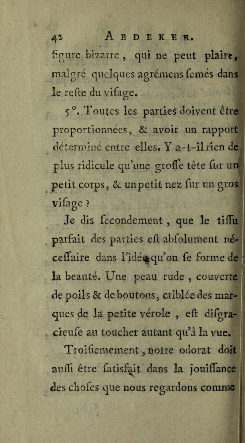 figure bizarre , qui ne peut plaire, malgré quelques agréniens femés dans le refte du vifage. 5®. Toutes les parties doivent être proportionnées, de avoir un rapport déterminé entre elles. Y a-t-il rien de plus ridicule qu’une greffe tête fur im^ petit corps, de un petit nez fur un gros vifage ? Je dis fecondement, que le tiffu parfait des parties eft abfolument né- ceffaire dans l’idé^qii’on fe forme de la beauté. Une peau rude , couverte de poils de déboutons, criblée des mar- ques de la petite vérole , eft difgra- cieufe au toucher autant qif d la vue. Troifiemement, notre odorat doit auffi être fatisfait dans la jouiffance des chofes que nous regardons comme
