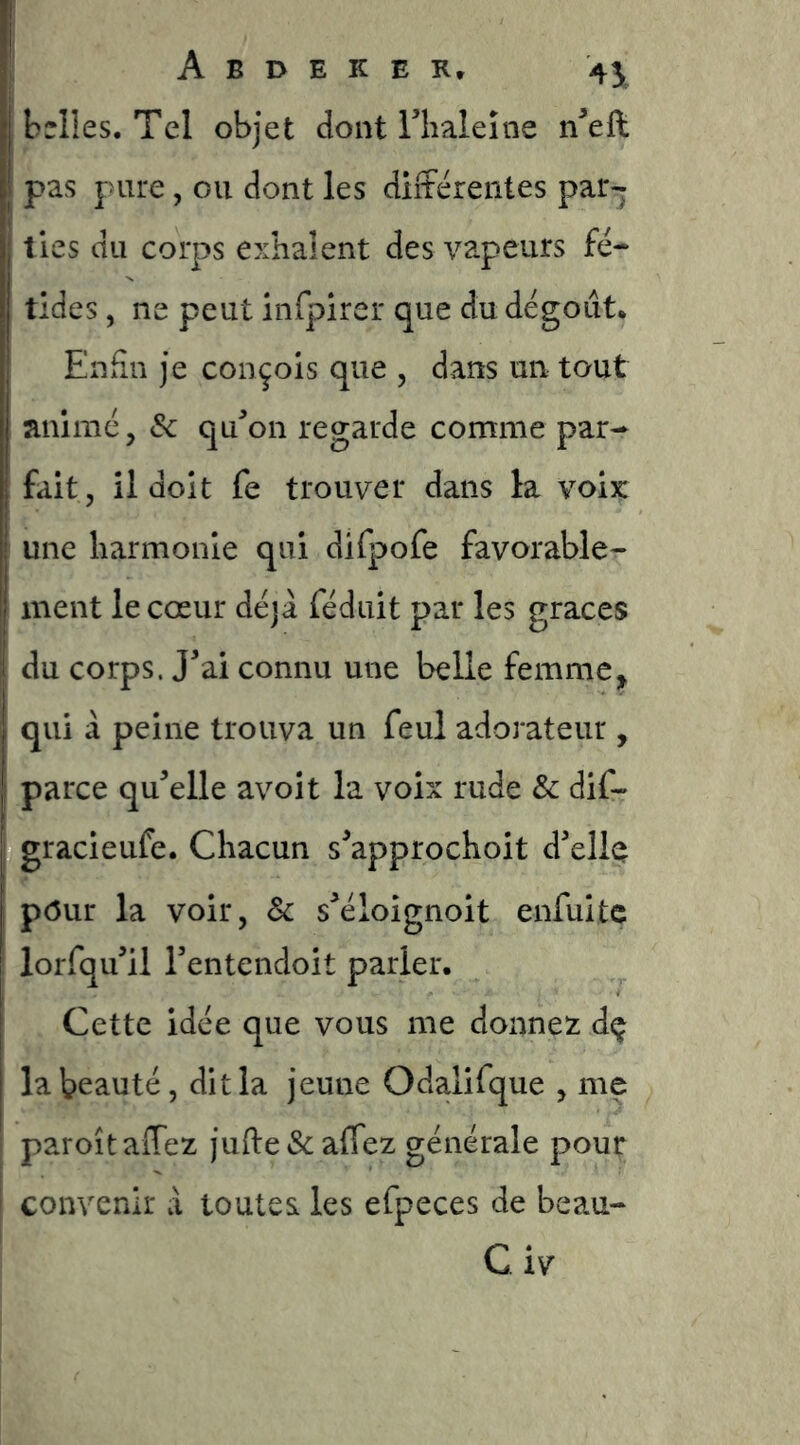 belles. Tel objet dont riialeîne n^eft pas pure, ou dont les différentes par- ties du corps exhalent des vapeurs fé- tides , ne peut infpirer que du dégoût. EnSn je conçois que , dans un tout animé, Sc qffon regarde comme par- fait, il doit fe trouver dans la voix: une harmonie qui difpofe favorable- ment le cœur déjà féduit par les grâces du corps. J^ai connu une belle femme, qui à peine trouva un feul adorateur, ! parce qffelle avoit la voix rude Sc dif- ; gracieufe. Chacun s^approchoit d'elle j p(5ur la voir, Sc s'éloignoit enfuitc lorfqu'il Tentendoit parler. Cette idée que vous me donnez dç la beauté, dit la jeune Odalifque , me paroîtaffez jufte&affez générale pour ! convenir à toutes les efpeces de beau-