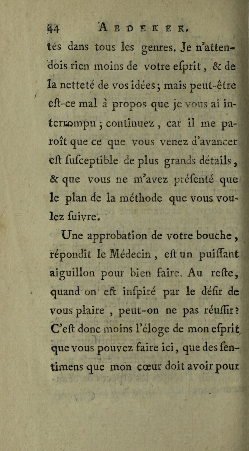 tés dans tous les genres. Je n’atten- dois rien moins de votre efprit, & de v la netteté de vos idées ; mais peut-être eft-ce mal à propos que je vous ai in- f • ’•> terj;ûmpu 3 continuez , car il me pa- j A. i roit que ce que vous venez a avancer ' eft fufceptible de plus grands détails, J & que vous ne m’avez préfenté que le plan de la méthode que vous vou- lez fuivre. Une approbation de votre bouche, répondit le Médecin , eft un puiffant aiguillon pour bien faire. Au refte, quand on eft infpiré par le défir de vous plaire , peut-on ne pas réuftîr ? C’eft donc moins Téloge de mon efprit que vous pouvez faire ici, que des fen- timens que mon cœur doit avoir pour