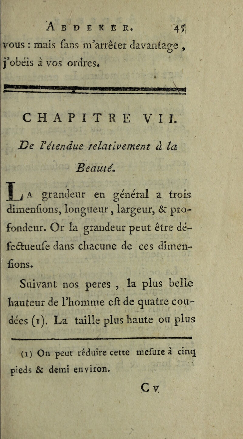 I VOUS : mais fans m’arrêter davantage , i j’obéis a vos ordres# CHAPITRE VIT. jDe Vétendue relativement à la I Beauté, ' T i A grandeur en général a trois ' dimenfions, longueur, largeur, & pro- I fondeur. Or la grandeur peut être dé- i feêtueufe dans chacune de ces dimen- î fions. Suivant nos peres , la plus belle hauteur de Thomme eft de quatre cou- j dées(i). La taille plus haute ou plus (i) On peut réduire cette mefure â cinq I pieds & demi environ. Cv