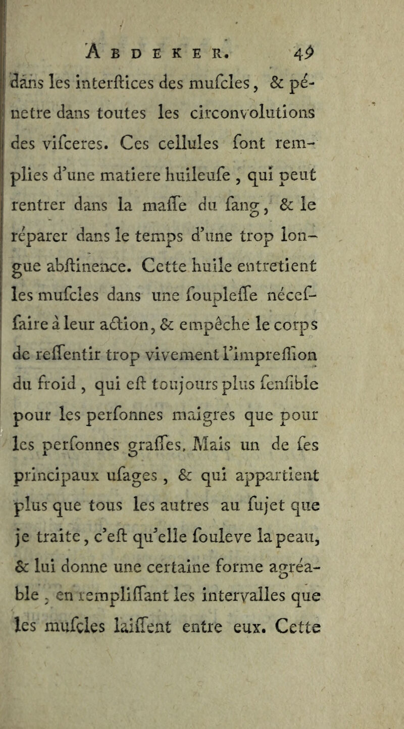 dans les interftices des mufcles, Sc pé- î netre dans toutes les circonvolutions des vifceres. Ces cellules font rem- plies d’une matière huileufe , qui peut rentrer dans la niafle du fang, & le reparer dans le temps d’une trop lon- gue abftinence. Cette huile entretient les mufcles dans une foupleffe nécef- I faire à leur adion, Sc empêche le corps I de reffentir trop vivement l’impreflion I du froid , qui eft toujours plus fcnfible pour les perfonnes maigres que pour les perfonnes graffes. Mais un de fes principaux ufages, & qui appartient plus que tous les autres au fujet que je traite, c’eft qu’elle fouleve la peau, & lui donne une certaine forme agréa- ble ; en rempliffant les intervalles que les mufcles lailTent entre eux. Cette