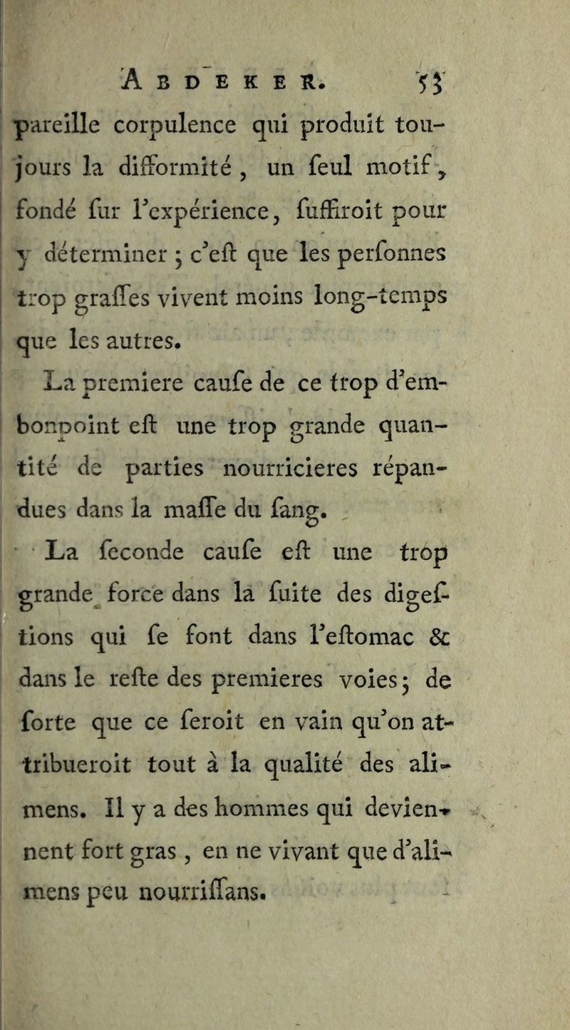pareille corpulence qui produit tou- jours la difFormité , un feul motif , I fondé fur Fcxpérience, fufEroit pour ! y déterminer j c^eft que les perfonnes trop graffes vivent moins long-temps que les autres* La première caufe de ce trop dem- I bonpoint eft une trop grande quan- tité de parties nourricières répan- dues dans la maffe du fang. La fécondé caufe eft une trop grande force dans la fuite des digef- tions qui fe font dans Teftomac & dans le refte des premières voies 3 de forte que ce feroit en vain qu^on at- tribueroit tout à la qualité des ali- mens. Il y a des hommes qui devîen» nent fort gras , en ne vivant que dali- ' mens peu nourriffans.