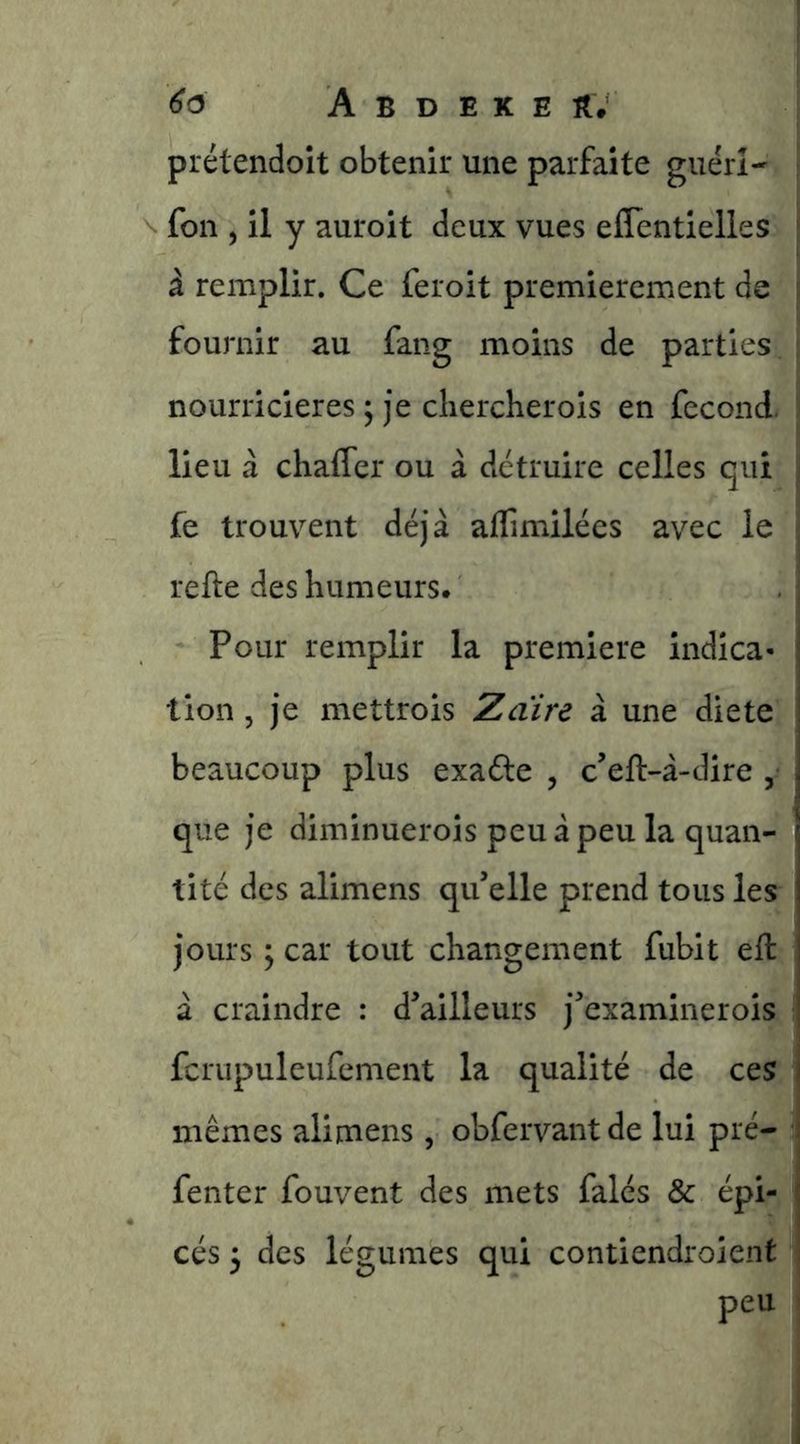 prétendoit obtenir une parfaite guérî- foii 5 il y auroit deux vues eflentielles à remplir. Ce feroit premièrement de fournir au fang moins de parties. nourricières ; je chercher ois en fécond, lieu à chaffer ou à détruire celles qui fe trouvent déjà affimilées avec le refte des humeurs. Pour remplir la première indica- lion , je mettrois Zaïre à une die te beaucoup plus exaéle , c’eft-à-dire , que je diminuerois peu à peu la quan- tité des alimens qu’elle prend tous les jours y car tout changement fubit eft à craindre : d’ailleurs j’examinerois fcrupuleufement la qualité de ces mêmes alimens , obfervantde lui pré- fenter fouvent des mets falés & épi- cés 3 des légumes qui contiendroient peu