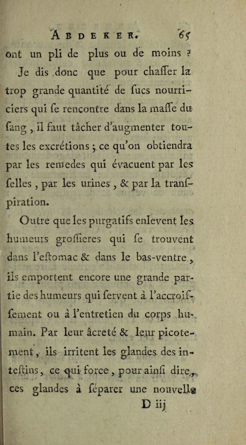 ont un pli de plus ou de moins ? Je dis donc que pour chafler la trop grande quantité de fucs nourri- ciers qui fe rencontre dans la mafle du fang; il faut tâcRer d'aug-menter tou- tes les excrétions ^ ce qu’on obtiendra par les remedes qui évacuent par les felles 5 par les urines , & par la tranf- piration. Outre que les purgatifs enlèvent les hunieuis groflieres qui fe trouvent dans Teftomac & dans le bas-ventre y I iis emportent encore une grande par- , tic des humeurs qui fervent i Taccroif- fement ou à Tentretien du corps liu-, main. Par leur âcre té & leur picote- ment , ils irritent les glandes des in- tefïins, ce qui force, pourainfi dire,^ ces glandes â féparer une nouvelle D iij