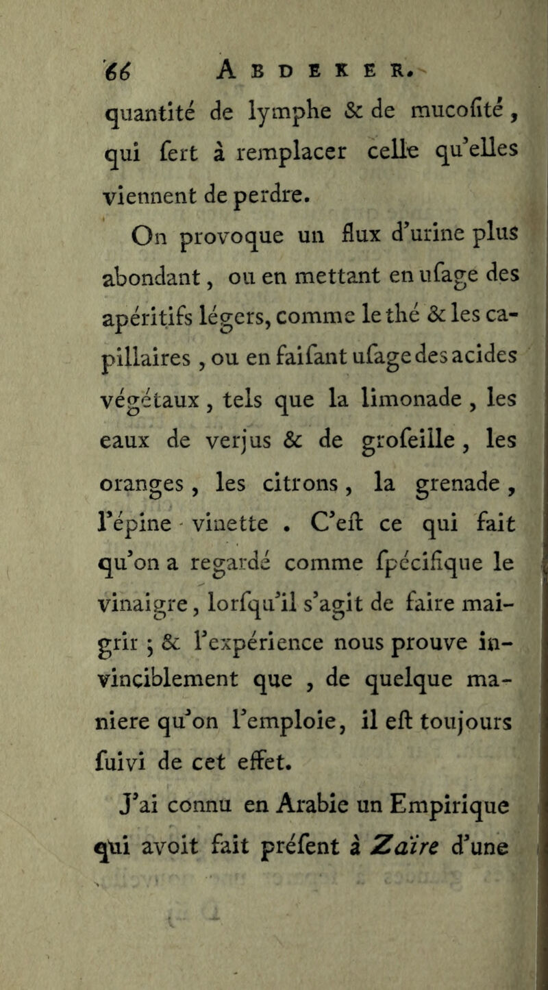 quantité de lymphe & de mucofité, qui fert à remplacer celle qu elles viennent de perdre. On provoque un flux d’urine plus abondant, ou en mettant en ufage des apéritifs légers, comme le thé & les ca- pillaires , ou en faifant ufage des acides végétaux, tels que la limonade , les eaux de verjus & de grofeille, les oranges , les citrons , la grenade , répine vinette . C’efl: ce qui fait qu’on a regardé comme fpccifîque le vinaigre, lorfqu’il s’agit de faire mai- grir j & l’expérience nous prouve in- vinciblement que , de quelque ma- niéré qu’on l’emploie, il eft toujours fuivi de cet effet. J’ai connu en Arabie un Empirique qui avoit fait préfent à Zdire d’une