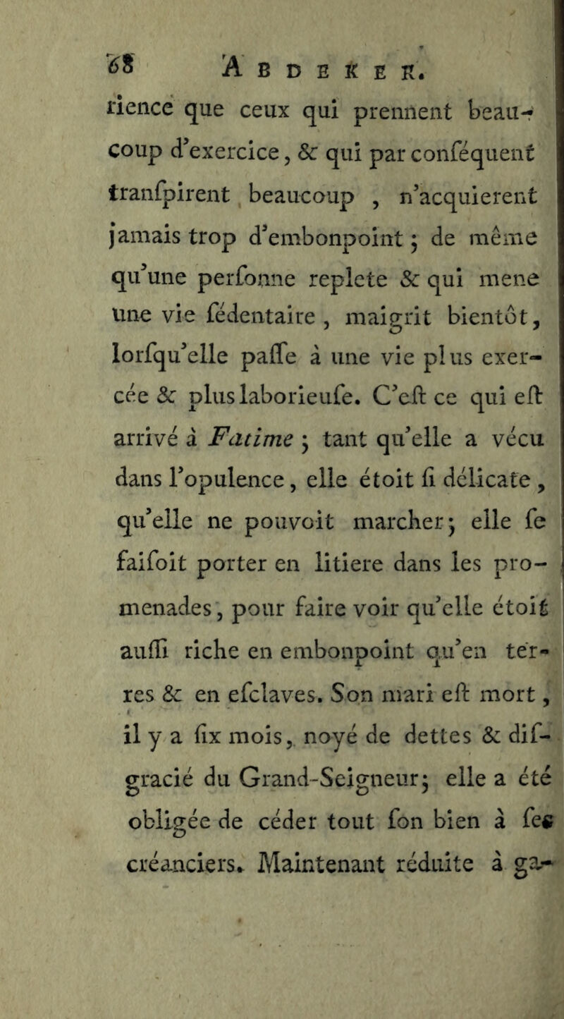 riencc que ceux qui prennent beau-- coup d’exercice, & qui par conféquent tranfpirent beaucoup , n’acquierent jamais trop d’embonpoint ; de même qu’une perfonne replete & qui mene line vie fêdentalre , maigrit bientôt, lorfqu’elle paffe à une vie plus exer- cée & pluslaborieufe. C’efl: ce qui eft arrivé à Fatime \ tant qu’elle a vécu dans l’opulence, elle étoit fi délicate , qu’elle ne pouvoit marcher j elle fe faifoit porter en litiere dans les pro- menades, pour faire voir qu’elle étoit aufii riche en embonpoint qu’en ter- res & en efclaves. Son mari efi: mort, il y a fix mois, noyé de dettes & dif- gracié du Grand-Seigneur; elle a été obligée de céder tout fon bien à fe« créanciers- Maintenant réduite à ga-