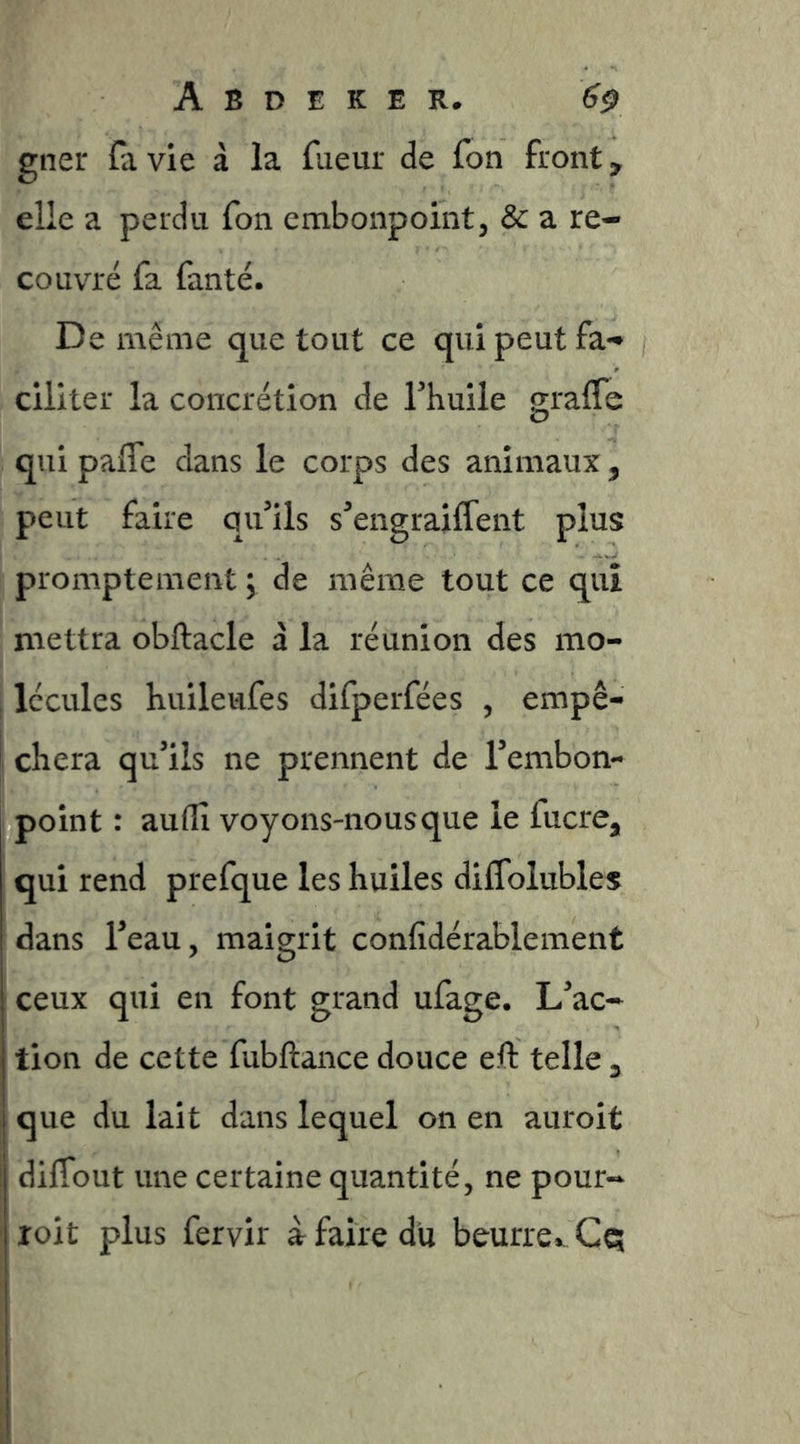 gnei* (avie à la fueur de fon fronts elle a perdu fon embonpoint, & a re- couvré fa faute. De même que tout ce qui peut fa- ciliter la concrétion de Thuile graffe qui pafle dans le corps des animaux, peut faire qifils s^engraiffent plus promptement \ de même tout ce qui mettra obftacle à la réunion des mo- , lécules huileufes difperfées , empê- chera qu’ils ne prennent de Tenibon- point : audî voyons-nous que le fucre, qui rend prefque les huiles dilTolubles dans l’eau, maigrit confidérablement ceux qui en font grand ufage. L’ac- tion de cette fubftance douce eft telle 3 que du lait dans lequel on en auroit diffout une certaine quantité, ne pour- roit plus fervir à faire du beurre*. Cq