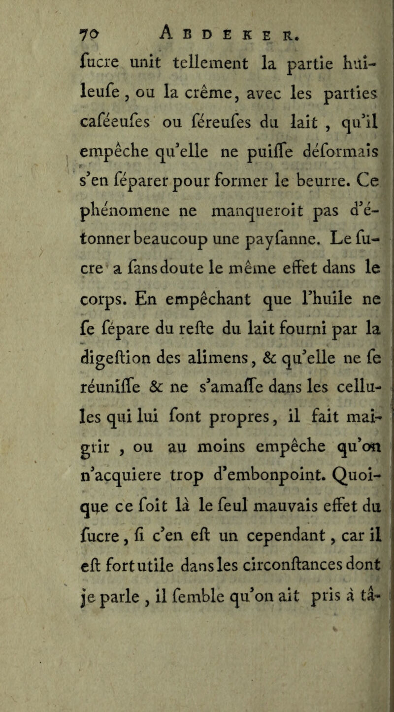 fucre unit tellement la partie hitî- leufe 5 ou la crème, avec les parties caféeufes ou féreufes du lait , qu’il empêche qu’elle ne puifle déformais s’en réparer pour former le beurre. Ce phénomène ne manqueroit pas d’é- tonner beaucoup une payfanne. Le fu- cre a fans doute le même effet dans le corps. En empêchant que l’huile ne fe fépare du refte du lait fourni par la digeftion des alimens, & qu’elle ne fe réunilfe & ne s’amafle dans les cellu- les qui lui font propres, il fait mai- grir , ou au moins empêche qu’on n’acquiere trop d’embonpoint. Quoi- qne ce foit là le feul mauvais effet du fucre, fi c’en eft un cependant, car il cft fort utile dans les circonftances dont je parle , il femble qu’on ait pris à ta-