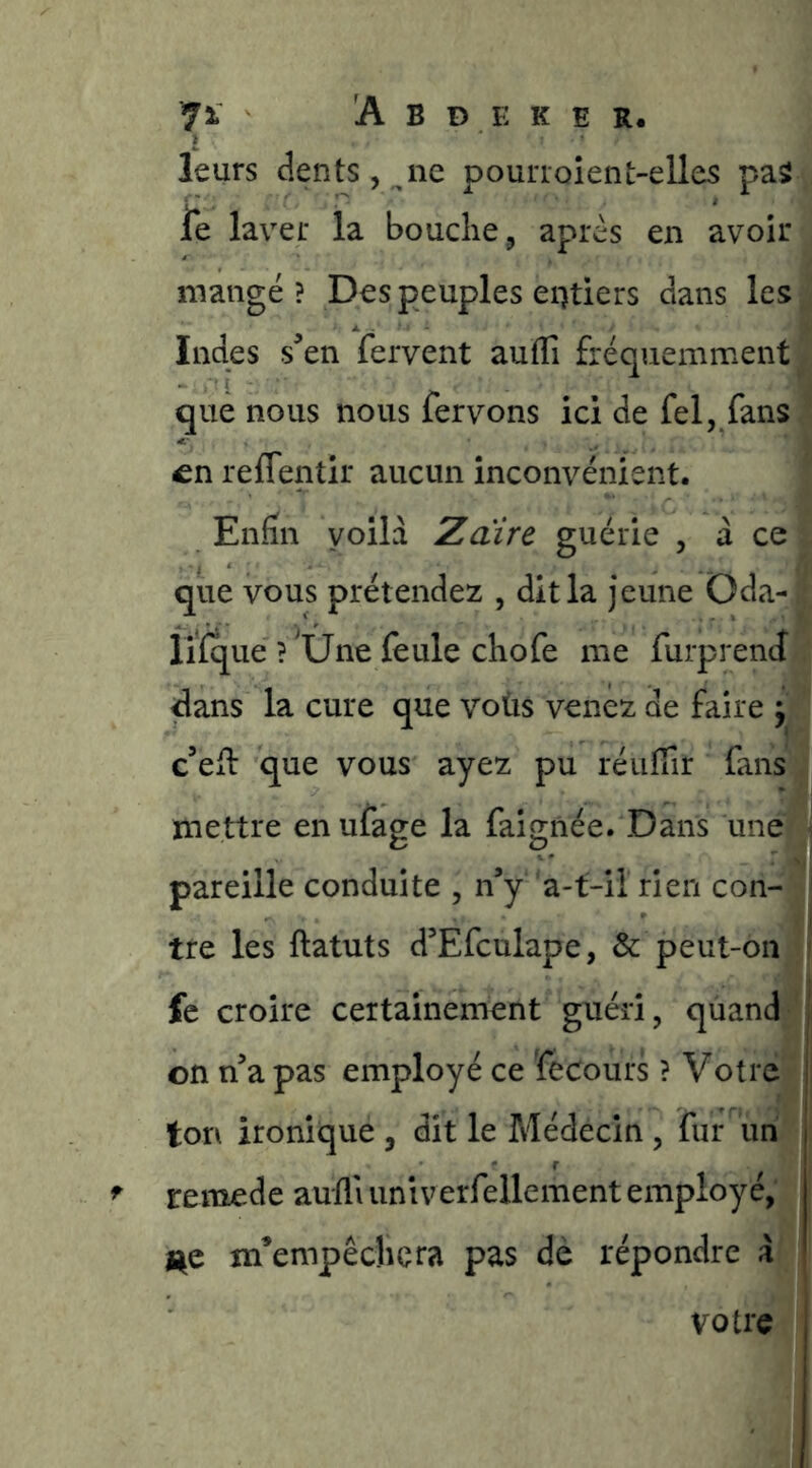 leurs dents, ne pourroîent-elles pa5 ie laver la bouche ^ après en avoir mangé? Des peuples eiHiers dans les Indes s^en fervent auflî fréquemment que nous nous fervons ici de fel, fans en reffentir aucun inconvénient. Enfin voilà Zdirc guérie , à ce que vous prétendez , dit la jeune Oda- liïque ? une feule chofe me furprencî dans la cure que voùs venez de faire ÿl c’efl que vous ayez pu réiiffir fans mettre en ufage la faigiiée. Dans une pareille conduite , n’y a-t-il rien con- tre les ftatuts d’Efculape, & peut-on fe croire certainement guéri, qùand|| on n’a pas employé ce fecours ? Votrej ii ton ironique , dit le Médecin , fur uh^| reraede aulli univerfellement employé,' | l^e m’empêchera pas dè répondre à > votre