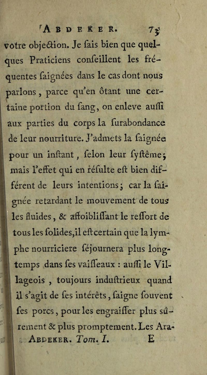 Ô D F. ït E R. 7ÿ Vôtre objedion. Je fais bien que quel- ques Praticiens confeilient les fré- quentes faignées dans le cas dont nous parlons , parce quén ôtant une cer- taine portion du fang, on enleve aulfi aux parties du corps la furabondance de leur nourriture. J'admets la faignée pour un inftant, félon leur fyftêmej mais l'effet qui en féfulte eft bien dif- férent de leurs intentions 3 car la fai- gnée retardant le mouvement de tous les fluides, & affoibliCTant le reffort de tous les folides,il efl certain que la lym- phe nourricière féjournera plus long- temps dans fes vaiffeaux : auflî le Vil- lageois , toujours induftrieux quand 1 il s'agit de fes intérêts, faigne fouvent I fes porcs, pour les engraiffer plus su- i| rement & plus promptement. Les Ara- f| AetJEKER. Tom. I. E ï!
