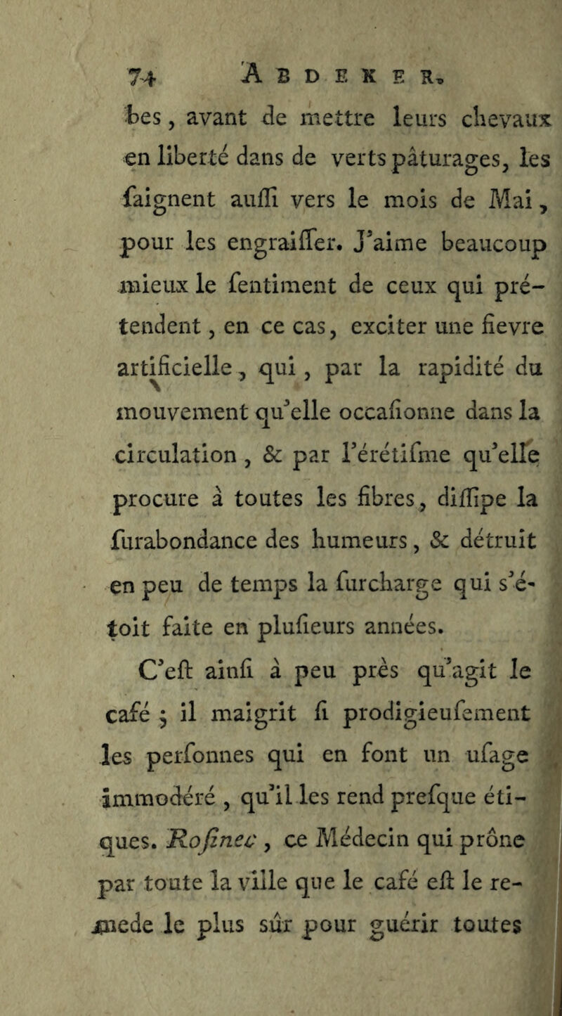 tes, avant de mettre leurs clievaux en liberté dans de verts pâturages, les faignent auflî vers le mois de Mai, pour les engraifler. J^aime beaucoup mieux le fentiiiient de ceux qui pré- tendent , en ce cas, exciter une fievre arüficielle, qui, par la rapidité du mouvement qu^’elle occaiîonne dans la circulation, & par rérétifme qu^elle procure â toutes les fibres, difiîpe la furabondance des humeurs, & détruit en peu de temps la furcharge qui sé^ toit faite en plufieurs années. Ceft ainfi à peu prés quagit le café 3 il maigrit fi prodigieufement les perfonnes qui en font un ufage immodéré , qu il les rend prefque éti- ques. Rofinec , ce Médecin qui prône par toute la ville que le café efi: le re- Æûiede le plus sûr pour guérir toutes