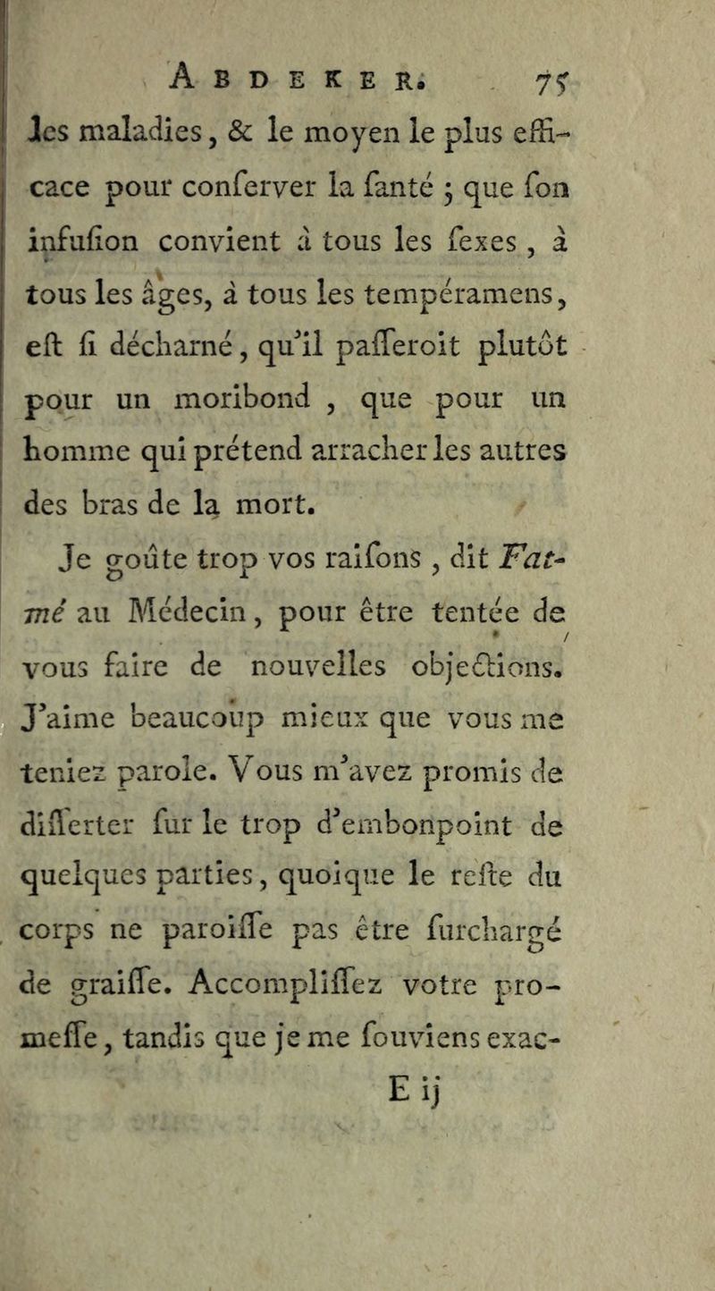 I les maladies, & le moyen le plus effi- j cace pour conferver la fanté 3 que fou infufion convient à tous les fexes, à tous les âges, à tous les tempéramens, eft il décharné, qu*!! pafleroit plutôt pour un moribond , que pour un homme qui prétend arracher les autres i des bras de la mort. I Je goûte trop vos ralfonS , dit Fat^ me au Médecin, pour être tentée de vous faire de nouvelles objeélions. J’aime beaucoup mieux que vous me teniez parole. Vous m’avez promis de diflerter fur le trop d’embonpoint de quelques parties, quoique le refte du corps ne paroifle pas être furchargé de graiffe. Accompliffez votre pro- meffe, tandis que je me fouviens exac- Eij
