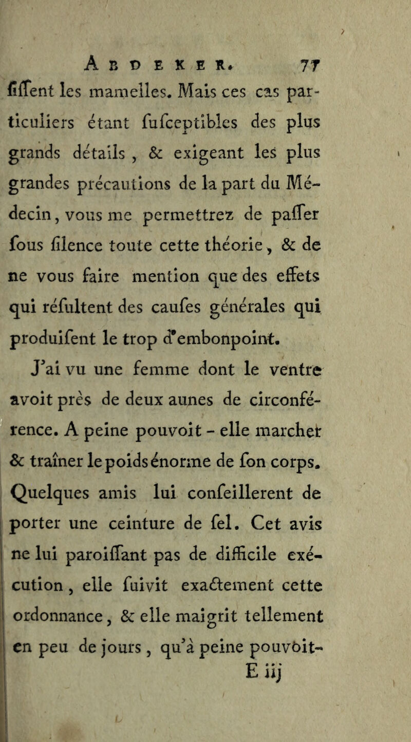 fiflent les mamelles* Mais ces cas par- ticuliers étant fufceptibles des plus grands détails , & exigeant les plus grandes précautions de la part du Mé- decin , vous me permettrez de pafler fous filence toute cette théorie, & de ne vous faire mention que des effets qui réfultent des caufes générales qui produifent le trop d*embonpoint. J^ai vu une femme dont le ventre avoit près de deux aunes de circonfé- rence. A peine pouvoir - elle marchet Sc traîner le poids énorme de fon corps. Quelques amis lui confeillerent de [ porter une ceinture de fel. Cet avis 1 ne lui paroiffant pas de difficile exé- I cution 5 elle fuivit exaéiement cette 1 ordonnance, & elle maigrit tellement I en peu de jours, qu’à peine pouvôit-