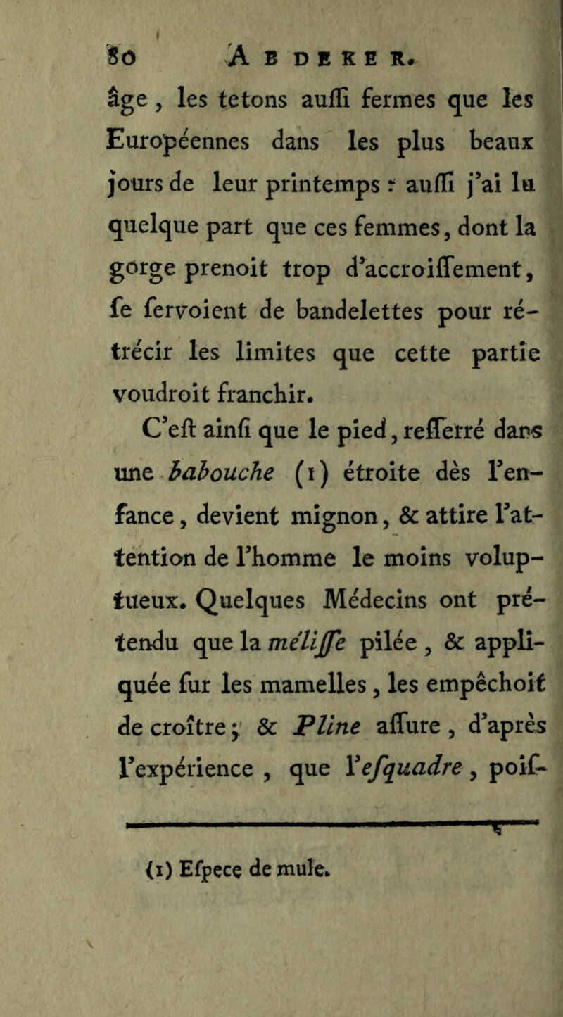âge, les tétons auflî fermes que les Européennes dans les plus beaux jours de leur printemps t auflî j’ai lu quelque part que ces femmes, dont la gcirge prenoit trop d’accroiffement, fe fervoient de bandelettes pour ré- trécir les limites que cette partie voudroit franchir. C’efl: ainfi que le pied, reflerré dans mit habouche (i) étroite dès l’en- fance , devient mignon, & attire l’at- tention de l’homme le moins volup- tueux. Quelques Médecins ont pré- tendu que la mélij[fe pilée , & appli- quée fur les mamelles, les empêchoit de croître ^ & Pline aflure , d’après l’expérience , que Yefquadre , poif- <i) Efpccç de mule.