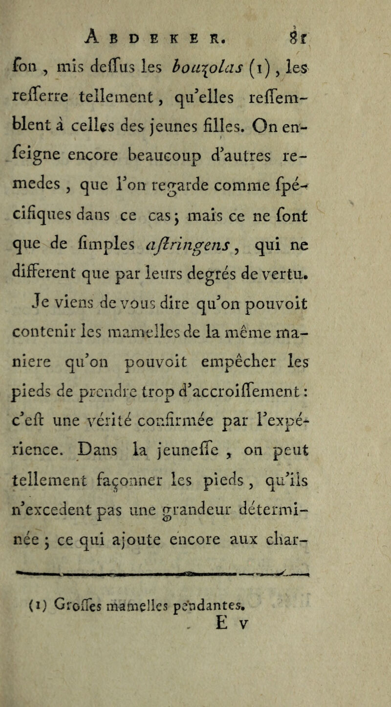 fon , mis deffus les hoa^olas (i), les refferre tellement, qu’elles reflem- blent à celles des jeunes filles. On en- feigne encore beaucoup d’autres re- mèdes 5 que l’on regarde comme fpé^ cifiques dans ce cas \ mais ce ne font que de fimples ajlringens ^ qui ne different que par leurs degrés de vertu. Je viens devons dire qu’on pouvoit contenir les mamelles de la meme ma- niéré qu’on pouvoit empêcher les pieds de prendre trop d’accroiflement : c’efl une vérité confirmée par l’expé^ rience. Dans la jeuneffe , on peut tellement façonner les pieds , qu’ils n’excedent pas une grandeur détermi- née ; ce qui ajoute encore aux char- (I) Grofies mamelles pendantes,