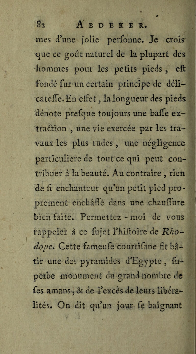 mes d’une Jolie perfonne. Je croîs' que ce goût naturel de la plupart des hommes pour les petits pieds , eft fondé fur un certain principe de déli- catefle.En effet, la longueur des pieds dénote prefque toujours une baffe ex- traélion , une vie exercée par les tra- vaux les plus rudes , une négligence particulière de tout ce qui peut con- tribuer à la beauté. Au contraire , rien défi enchanteur qu’un petit pied pro- prement enchâffé dans une chauffurc bien faite. Permettez - moi de vous rappeler à ce fujet rhiftoire de Kho- dope. Cette fameufe courtifane fit bâ- tir une des pyramides d’Egypte, fu- perbe monument du grand nombre de fes amans, & de l’excès de leurs libéra- lités. On dit qu’un jour fe baignant