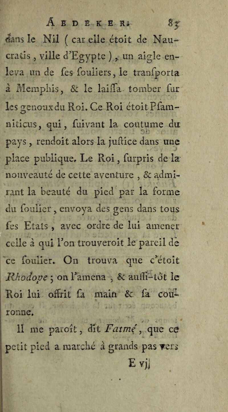 cfans le Nil ( car elle étoit de Nau- Gratis 5 ville d'Egypte ), un aigle en- leva un de fes fouliers, le tranfporta à Meinpliis, Sz le laiffa tomber fur les (rénauxdu Roi. Ce Roi étoit Pfam- niticus, qui, faivant la coutume du pays , rendoit alors la juftice dans une place publique. Le Roi, furpris de la nouveauté de cette aventure , 8c admi- rant la beauté du pied par la forme du fouiicr , envoya des gens dans tous fes Etats , avec ordre de lui amener celle à qui Ton trouveroit le pareil de ce foulîer. On trouva que c’étoit Rhodope 3 on Tamena , 8c auffî-tot le Pvoi lui offrit fa main 8c fa coifr ronne, 11 me parcît 5 dit lFVzr/72ç , que ce petit pied a. marché à grands pas Ters E v)j