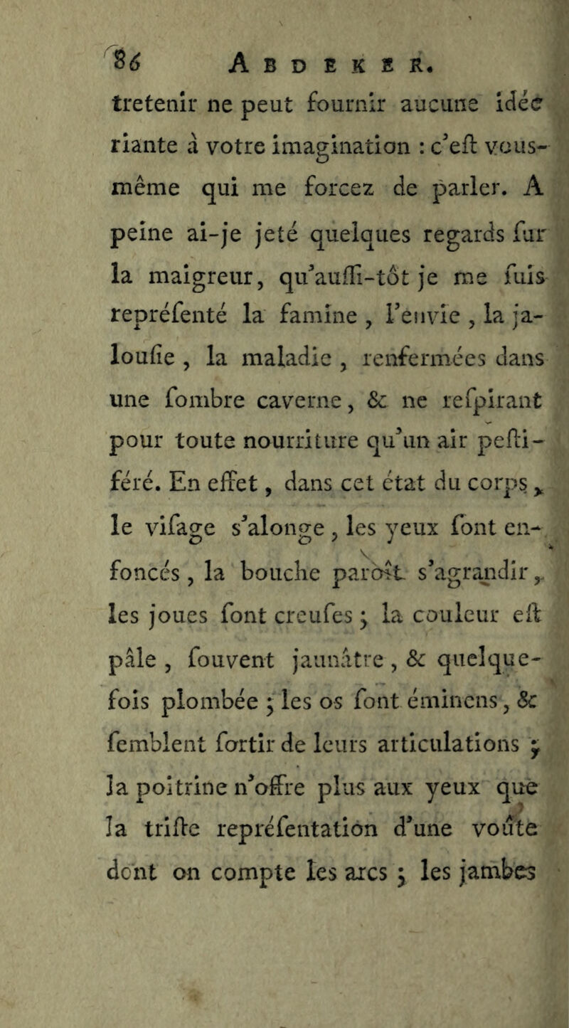 tretenîi* ne peut fournir aucune idée riante à votre imagination : ceft vous- même qui me forcez de parler. A peine ai-je jeté quelques regards fur la maigreur, qifaufTi-tôt je me fuis repréfenté la famine , Tenvie , la ja- loufie , la maladie , renfermées dans une fombre caverne, & ne refpirant pour toute nourriture qu^^uii air pefti- féré. En effet, dans cet état du corps,, le vifage s^alonge , les yeux font en- foncés , la bouche parent s’agrandir y les joues font creufes y la couleur eif pâle , fouvent jaunâtre , & quelque- fois plombée y les os font éminens, & femblent fortîr de leurs articulations ^ la poitrine n’offre plus aux yeux que la triffe repréfentation d’une voiîte dont on compte les arcs j les jambes