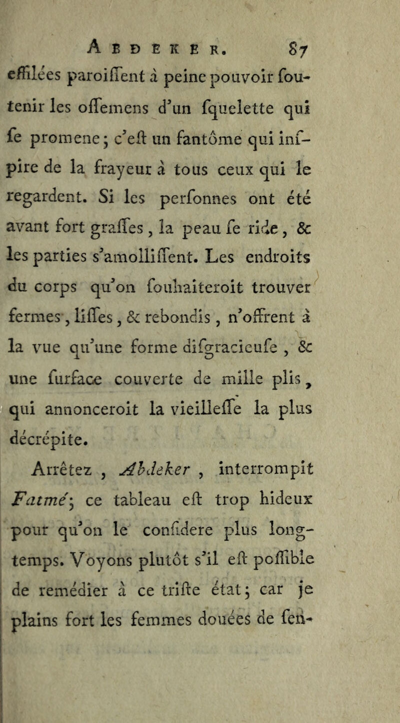 effilées paroifîent à peine pouvoir fou- tenir les oflemens d^un fquelette qui fe promene; c’ell un fantôme qui inf- pire de la frayeur à tous ceux qui le regardent. Si les perfonnes ont été avant fort graffes, la peau fe ride, 8c les parties s^amolliffent. Les endroits du corps qu’on fouliaiteroit trouver fermes 5 liffes, 8c rebondis, n’offrent à la vue qu’une forme difgracieufe , & une furface couverte de mille plis, qui annonceroit la vieilleffe la plus décrépite. Arrêtez , j^hdeker , interrompit Fatmé'^ ce tableau eft trop hideux pour qu’on le confidere plus long- temps. Voyons plutôt s’il eft poffible de remédier à ce trifte état; car je plains fort les femmes douées de feti-^