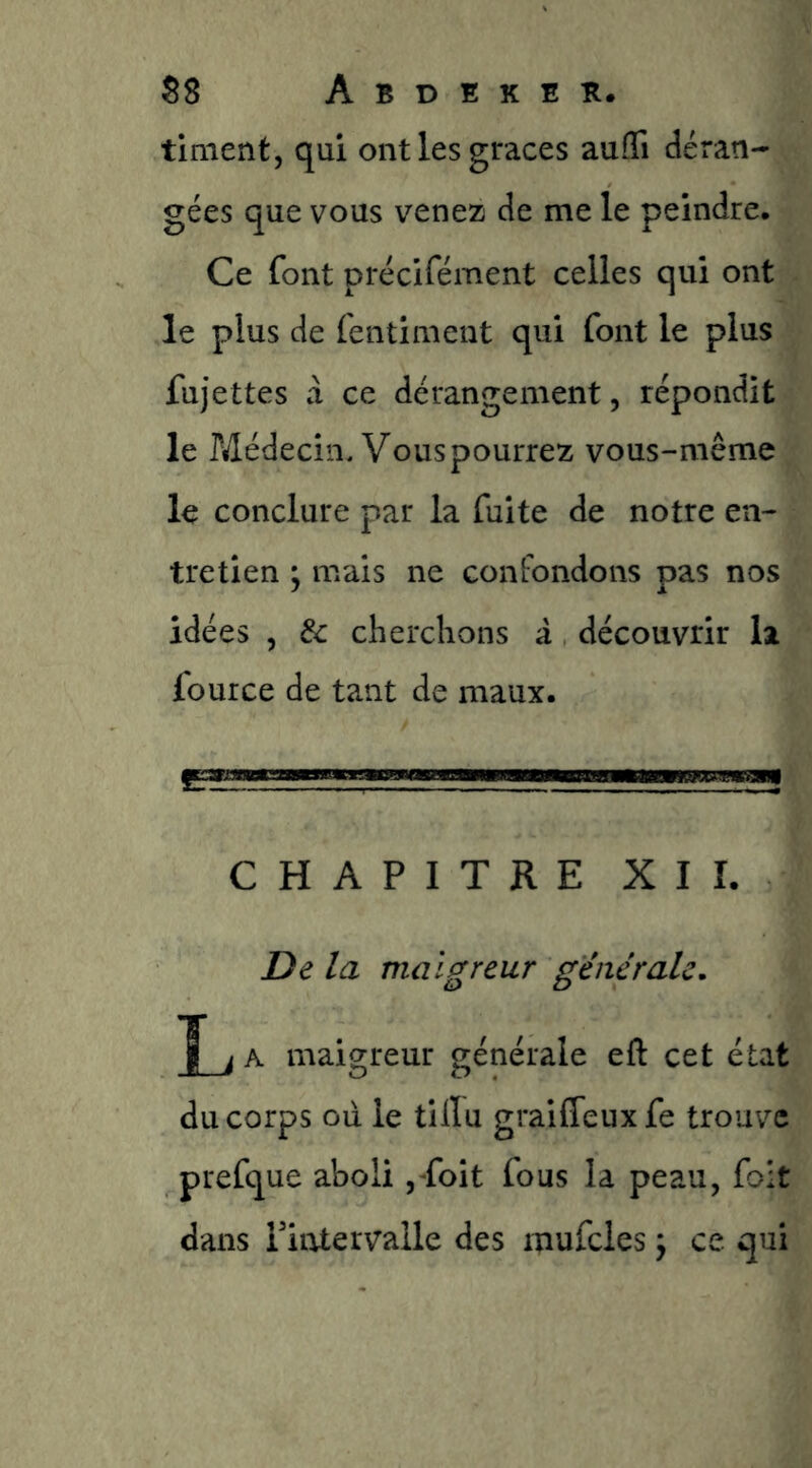 tinient, qui ont les grâces aufli déran- gées que vous venez de me le peindre. Ce font précifément celles qui ont le plus de fentinient qui font le plus fujettes a ce dérangement, répondit le PÆédecin. Vouspourrez vous-même le conclure par la fuite de notre en- tretien ; mais ne confondons pas nos idées , & cherchons à découvrir la four ce de tant de maux. CHAPITRE XII. De la maigreur générale, A maigreur générale eft cet état du corps oii le tilïu graiffeuxfe trouve prefque aboli ,Toit fous la peau, foit dans Piiatervalle des mufcles \ ce qui