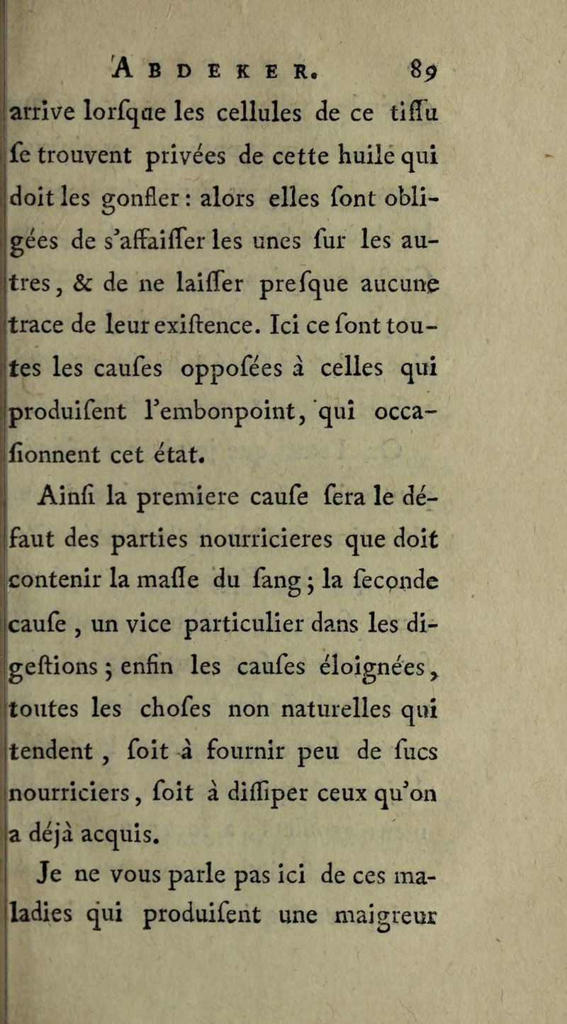 I A B D E K E R. 8^ ; arrive lorfqae les cellules de ce tiflu i fe trouvent privées de cette huile qui I doit les gonfler : alors elles font obli- i gées de s^affaiffer les unes fur les au- Itres, & de ne laiCTer prefque aucune trace de leur exiftence. Ici ce font tou- tes les caufes oppofées à celles qui produifent Tembonpointj qui occa- fionnent cet état* i Ainfi la première caufe fera le dé- faut des parties nourricières que doit f contenir la mafle du fang ; la fecpnde I caufe 5 un vice particulier dans les di- geftions ; enfin les caufes éloignées ^ [toutes les chofes non naturelles qui i tendent , foit à fournir peu de fucs nourriciers, foit à diffiper ceux qu^on [ a déjà acquis. ' Je ne vous parle pas ici de ces ma- jladies qui produifent une maigreur i