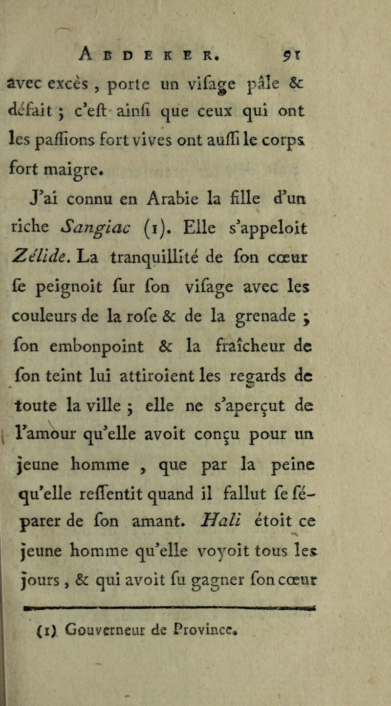 avec excès , porte un vifage pâle Sc défait ; c’eft ainfi que ceux qui ont les pafTions fort vives ont aulTi le corps fort maigre. J’ai connu en Arabie la fille d’un riche Sangïac (i). Elle s’appeloit Zéllde. La tranquillité de fon cœur fè peignoit fur fon vifage avec les couleurs de la rofe & de la grenade ; fon embonpoint & la fraîcheur de fon teint lui attiroient les regards de toute la ville ; elle ne s’aperçut de Tamour qu’elle avoit conçu pour un jeune homme , que par la peine qu’elle reffentit quand il fallut fe fé- parer de fon amant. Hali étoit ce jeune homme qu’elle voyoit tous les jours, & qui avoit fu gagner fon cœur (i) Gouvcrneui: de Province.