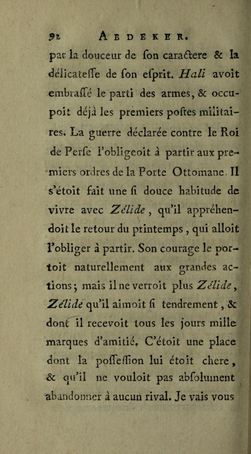 par la douceur de fon caradere Sc la déiicatefle de fon efprit. Hali avoît embraiTé le parti des armes, & occii- poit déjà les premiers poftes militai- res. La guerre déclarée contre le Roi de Perfe Fobligeoit à partir aux pre- miers ordres de la Porte Ottomane, Il s’étoit fait une fi douce habitude de vivre avec Z élidé , qu’il appréhen- doitle retour du printemps , qui alloit l’obliger à partir. Son courage le por- to! t naturellement aux grandes ac- tions; mais ilne verroit plus Zelide y Zélïde qu’il aimoit fi tendrement, & donf^l recevoit tous les jours mille marques d’amitié» C’étoit une place dont la polTefilon lui étoit chere, qu’il ne vouloit pas abfoliiinent abandonner à aucun rival. Je vais vous