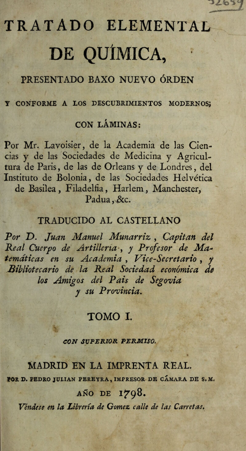 TRATADO ELEMENTAL DE QUIMICA, PRESENTADO BAXO NUEVO ÓRDEN Y CONFORME A LOS DESCUBRIMIENTOS MODERNOS; CON LÁMINAS: Por Mr. Lavoisier, de la Academia de las Cien- cias y de las Sociedades de Medicina y Agricul- tura de Paris, de las de Orleans y de Londres, del Instituto de Bolonia, de las Sociedades Helvética de Basilea, Filadèlfia, Harlem, Manchester, Padua,>&c. TRADUCIDO AL CASTELLANO Por D. Juan Manuel Munarriz , Capitán del Peal Cuerpo de Artillería'^ y Profesor de Ma- temáticas en su Academia , Vice-Secret ario , y Bibliotecario de la Real Sociedad económica de los Amigos del Pais de Segovia y su Pro'vincia. TOMO I. CON SUPERIOR PERMISO. MADRID EN LA IMPRENTA REAL. ton D. PEDRO JULIAN FEREYRA, IMPRESOR DE CAMARA DE S. M. AÑO DE I^'çS. Vettdese en la Librería de Gómez calle de las Carretas,