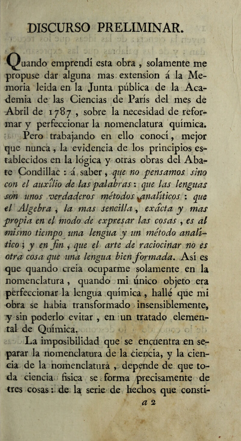 DISCURSO PRELIMINAR. Quando emprendí esta obra , solamente me propuse dar alguna mas extensión á la Me- moria leida en la Junta pública de la Aca- demia de las Ciencias de París del mes de Abril de 1787 , sobre la necesidad de refor- mar y perfeccionar la nomenclatura química. Pero trabajando en ello conocí, mejor que nunca, la evidencia de los principios es- tablecidos en la lógica y otras obras del Aba- te Condillac : á saber, qtie no pensamos sino con el auxilio de las palabras \ que las lenguas son tinos verdaderos métodos analíticos : que el Algebra , la mas sencilla, exacta y mas propia en el modo de expresar las cosas , es al mismo tiempo una lengua y un método anali-- tico s y en fin , que el arte de raciocinar no es otra cosa que una lengua bien formada. Asi es que quando creia ocuparme solamente en la nomenclatura, quando mi único objeto era perfeccionar la lengua química, hallé que mi obra se habia transformado insensiblemente, y sin poderlo evitar , en un tratado elemen- tal de Química. La imposibilidad que se encuentra en se- parar la nomenclatura de la ciencia, y la cien- cia de la horhenclaturá , depende de que to- da ciencia física se forma precisamente de tres cosas: de la serie de hechos que consti-