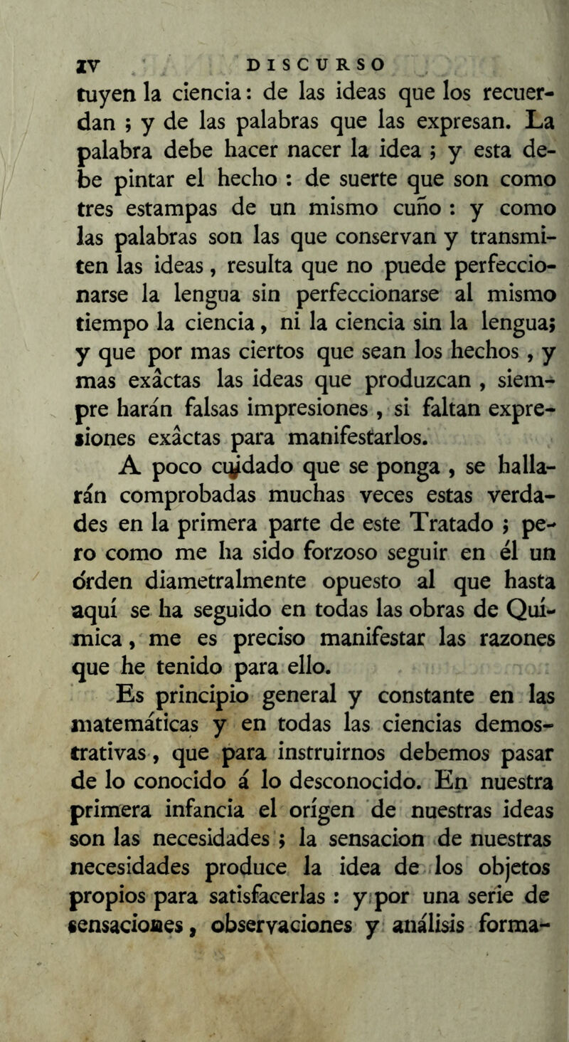 tuyen la ciencia: de las ideas que los recuer- dan ; y de las palabras que las expresan. La palabra debe hacer nacer la idea 5 y esta de- be pintar el hecho : de suerte que son como tres estampas de un mismo cuño : y como las palabras son las que conservan y transmi- ten las ideas, resulta que no puede perfeccio- narse la lengua sin perfeccionarse al mismo tiempo la ciencia, ni la ciencia sin la lengua; y que por mas ciertos que sean los hechos , y mas exactas las ideas que produzcan , siem- . pre harán falsas impresiones , si faltan expre- liones exactas para manifestarlos. A poco cridado que se ponga , se halla- rán comprobadas muchas veces estas verda- des en la primera parte de este Tratado 5 pe- ro como me ha sido forzoso seguir en él un orden diametralmente opuesto al que hasta aquí se ha seguido en todas las obras de Quí- mica , me es preciso manifestar las razones que he tenido para ello. Es principio general y constante en las matemáticas y en todas las ciencias demos- trativas, que para instruirnos debemos pasar de lo conocido á lo desconocido. En nuestra primera infancia el origen de nuestras ideas son las necesidades ; la sensación de nuestras necesidades produce la ¡dea de los objetos propios para satisfacerlas : y; por una serie de sensacíoiaes, observaciones y análisis forma-