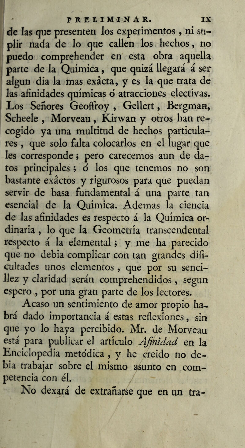 de las que presenten los experimentos , ni su- plir nada de lo que callen los hechos, no puedo comprehender en’ esta obra aquella I parte de la Química, que quizá llegará á ser algun dia la mas exacta, y es la que trata de las afinidades químicas ó atracciones electivas. Los Señores Geoftroy , Gellert, Bergman, Scheele , Morveau, Kirwan y otros han re- cogido ya una multitud de hechos particula- res , que solo falta colocarlos en el lugar que les corresponde j pero carecemos aun de da- tos principales ; o los que tenemos no son bastante exactos y rigurosos para que puedan servir de basa fundamental á una parte tan esencial de la Química. Ademas la ciencia de las afinidades es respectOyá la Química or- dinaria , lo que la Geometría transcendental respecto á la elemental; y me ha parecido que no debia complicar con tan grandes difi- cultades unos elementos , que por su senci- llez y claridad serán comprehendidos, según espero , por una gran parte de los lectores. Acaso un sentimiento de amor propio ha-, brá dado importancia á estas reflexiones, sin que yo lo haya percibido. Mr. de Morveau está para publicar el artículo Afinidad en la Enciclopedia metódica , y he creido no de- bia trabajar sobre el mismo asunto en com- petencia con él. No dexará de extrañarse que en un tra-