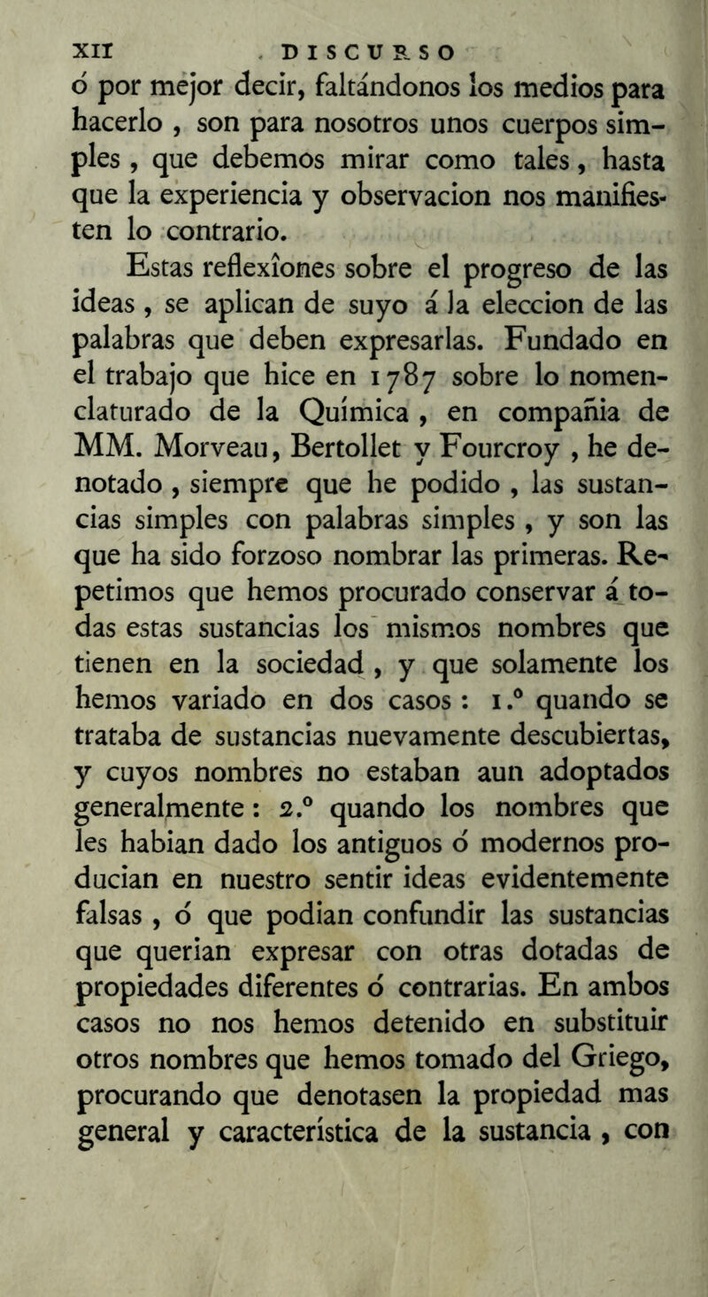 ò por mejor decir, faltándonos los medios para hacerlo , son para nosotros unos cuerpos sim- ples , que debemos mirar como tales, hasta que la experiencia y observación nos manifies- ten lo contrario. Estas reflexiones sobre el progreso de las ideas , se aplican de suyo á la elección de las palabras que deben expresarlas. Fundado en el trabajo que hice en 1787 sobre lo nomen- clatiirado de la Química , en compañia de MM. Morveau, Bertollet y Fourcroy , he de- notado , siempre que he podido , las sustan- cias simples con palabras simples , y son las que ha sido forzoso nombrar las primeras. Re- petimos que hemos procurado conservar á to- das estas sustancias los' mismos nombres que tienen en la sociedad , y que solamente los hemos variado en dos casos: iquando se trataba de sustancias nuevamente descubiertas, y cuyos nombres no estaban aun adoptados generalmente: 2.® quando los nombres que les hablan dado los antiguos o modernos pro- ducían en nuestro sentir ideas evidentemente falsas , ó que podían confundir las sustancias que querían expresar con otras dotadas de propiedades diferentes d contrarias. En ambos casos no nos hemos detenido en substituir otros nombres que hemos tomado del Griego, procurando que denotasen la propiedad mas general y característica de la sustancia , con