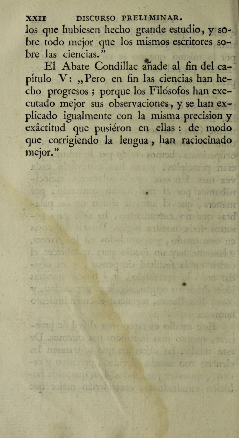 los que hubiesen hecho grande estudio, y so- bre todo mejor qüe los mismos escritores so- bre las ciencias.” El Abate Condillac anade al fin del ca- pítulo V; „Pero en fin las ciencias han he- cho progresos ? porque los Filósofos han exe- cutado mejor sus observaciones, y se han ex- plicado igualmente con la misma precisión y exactitud que pusieron en . ellas : de modo que corrigiendo la lengua, han raciocinado mejor.” - .