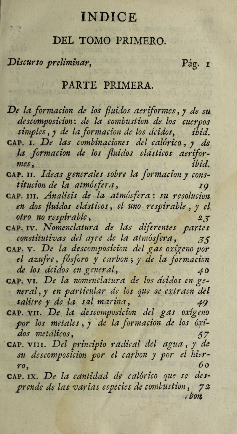 INDICE DEL TOMO PRIMERO. Discurso preliminar y Pag. i PARTE PRIMERA. De la formación de los fluidos aeriformes, y de su descomposición', de la combustión de los cuerpos simples, y de la formación de los ácidos y ibid, CAP. I. De las combinaciones del calórico, y de la formación de los fluidos elásticos aerifor- mes y ibuL CAP. ir. Ideas generales sobre la formación y cons- titución de la atmósfera, ig CAP. III. Análisis de la atmósfera : su resolución en dos fluidos elásticos, el uno respirable, y el otro no respirable, 2 j CAP. IV. nomenclatura de las diferentes partes constitutivas del ayre de la atmósfera y CAP. V. De la descomposición del gas oxigeno por el azufre, fósforo y carbón \ y de la formación de los ácidos en general y ^0 CAP, VI. De la nomenclatura de los ácidos en ge- neral y y en particidar de los que se extraen del salitre y de la sal marina, ^g CAP. VII. De la descomposición del gas oxigeno por los metales y y de la formación de los óxi- dos metálicos, 57 CAP. VIII. Del principio radical del agua, y de su descomposición por el carbón y por el hier- ro y 60 CAP. IX. De la cantidad de calórico que se des- prende de las varias especies de combustión, y z .bon