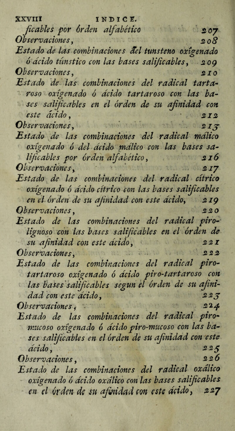 Jicabks por órden alfabético * 07 Observaciones y 208 Estado de las combinaciones ^el tmsteno oxigenado 6 ácido tünstico con las bases salificabksy 20Ç Observaciones, 210 Estado de las combinaciones del radical tarta^ roso oxigenado ó ácido tartaroso con las ba^ ses s¿tlificables en el órden de su afinidad con éste ácido y • 212 Observaciones y ' ‘ 21 j Estado de las combinaciones del radical málico oxigenado ó del ácido rnálico con las bases sa^ lijicables por órden alfabético y 216 Observaciones y ' • ’ 2iy Estado de las combinaciones deh radical citrico • oxigenado ó ácido citrico con las bases salif cables en él órden de su afinidad con esté ácido y 2 iç Observaciones, 220 Estado de las combinaciones del radical piro^^ lignoso con las bases salifiéables en el órden de ' su afnidad con este ácido y 221 Observaciones y . l. 222 Estado de las combinaciones del radical piro^ tartaroso oxigenado ó ácido piro-tartarcso con las bases'salif cables según el órden de su afini- dad con este ácido y ‘ 2>2g Observaciones y - ' ^“^4 Estado de las combinaciones del radical piro- mucoso oxigenado ó ácido piro-mucoso con las ba· ■ ses salifícables en el órden de su cfinidad con este ácido y ' ^ ^^5 Observaciones y ^2,6 Estado de las combinaciones del radical oxálico - oxigenado ó ácido oxálico con las bases salificables en el órden de su afiiidad eon este áeidoy 22J