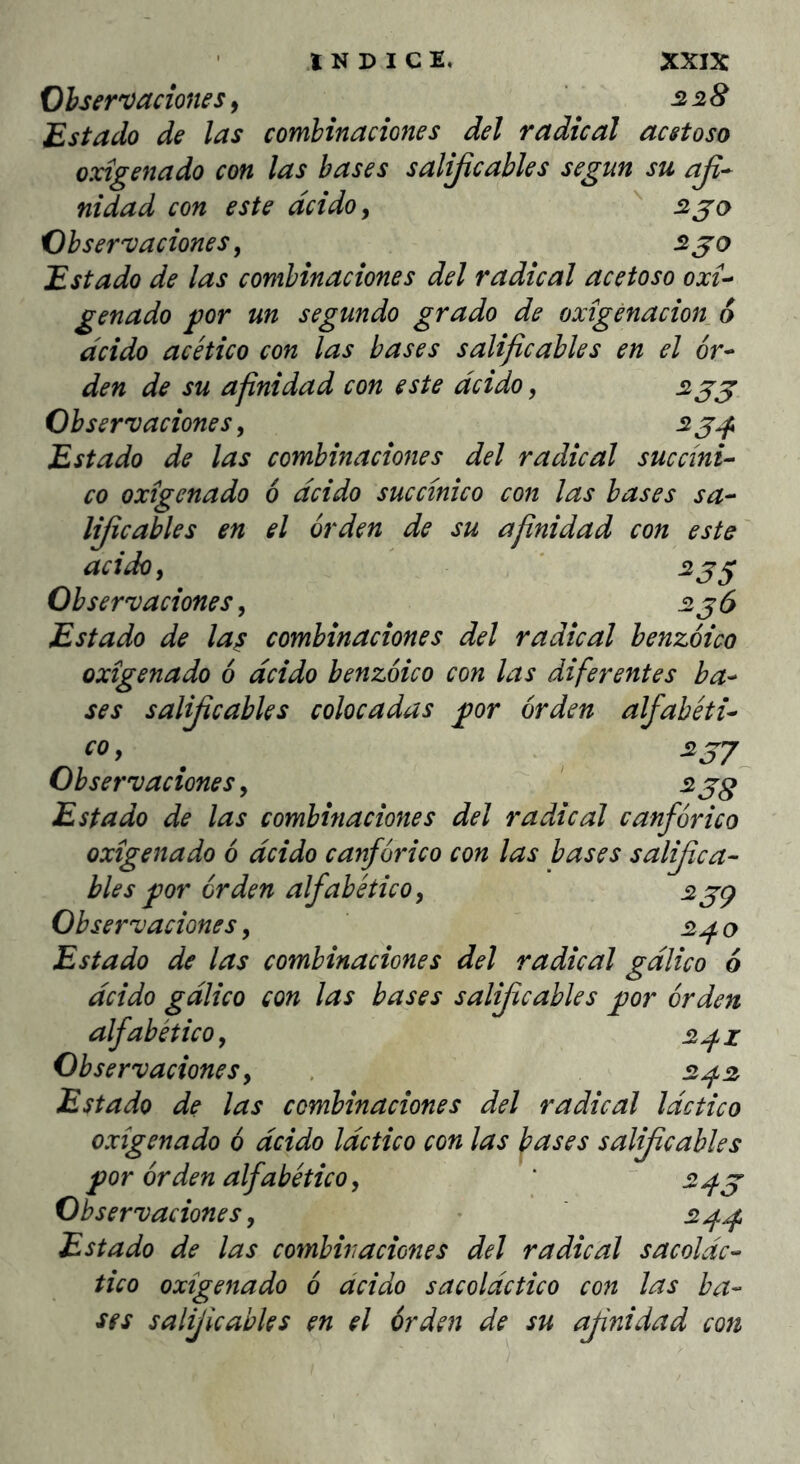 liflcables en acido y Observaciones, Observaciones, '5128 £stado de las combinaciones del radical acetoso oxigenado con las bases salijicables según su aji^ nidad con este deido y ^ 2 jo Observaciones y 2 jo Estado de las combinaciones del radical acetoso oxi-· genado gor un segundo grado de oxigenación^ 6 deido acético con las bases salificables en el 6r^ den de su afinidad con este deido, 2jj Observaciones, 2 jjf Estado de las combinaciones del radical succino co oxigenado 6 deido succinico con las bases sa- el orden de su afinidad con este ^35 Estado de la^ combinaciones del radical benzoico oxigenado 6 deido benzoico con las diferentes ba^ ses salificables colocadas por orden alfahéti^ COy ^ . 2JJ Observaciones y ' 2jg Estado de las combinaciones del radical canfor ico oxigenado 6 deido canfúrico con las bases salifica- bles p)or orden alfabético, 2jç Observaciones y Estado de las combinaciones del radical gdlico 6 deido gdlico con las bases salijicables ^or orden alfabético y 2^z Observaciones y 2^2 Estado de las combinaciones del radical láctico oxigenado 6 deido láctico con las bases salificables por orden alfabético y ' ~ 2^j Observaciones y • 2^^ Estado de las combinaciones del radical sacoldc- tico oxigenado 6 ácido sacoldctico con las ba- ses salijicables en el órden de su afinidad con