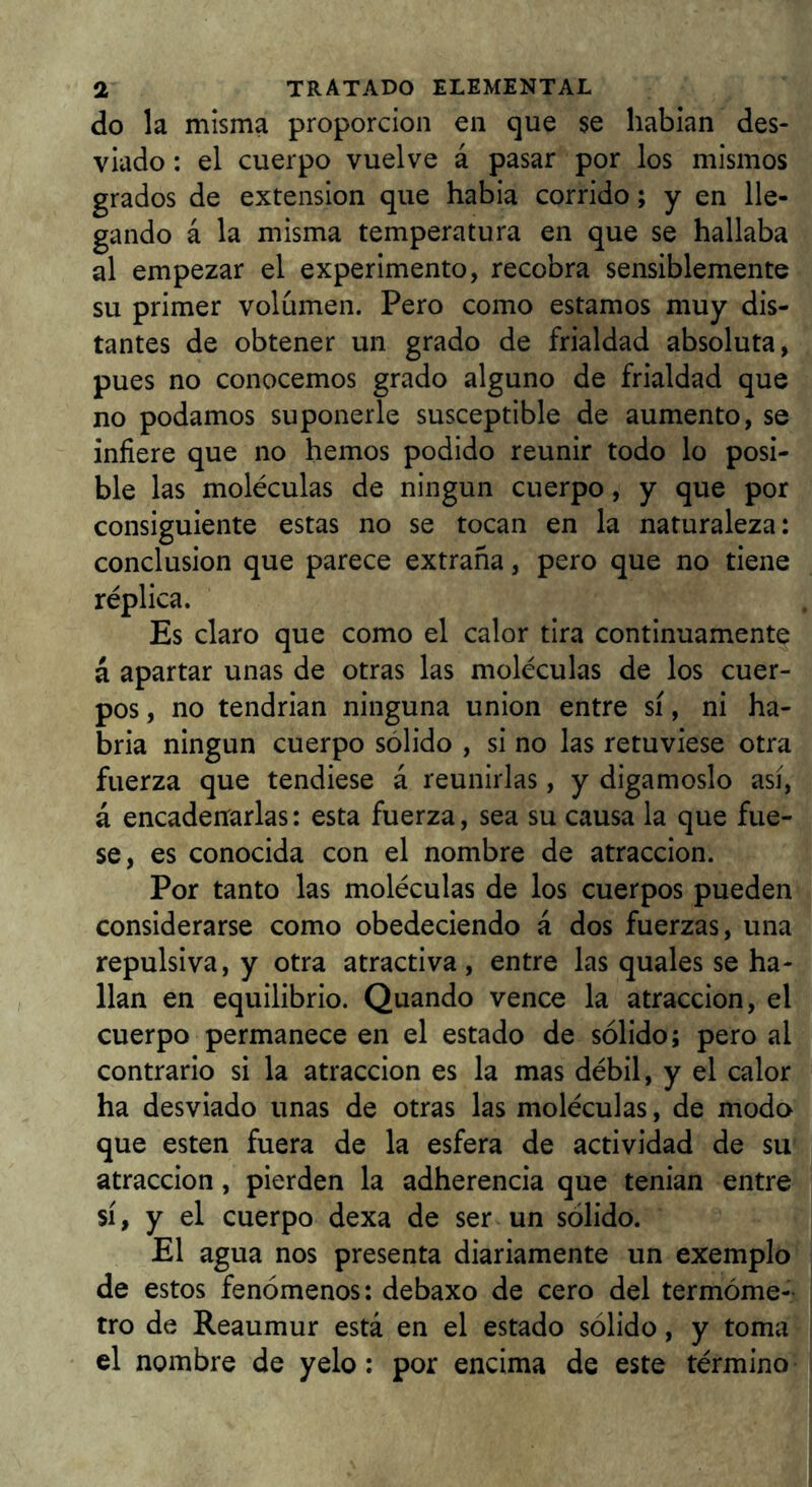 do la misma proporción en que se habian des- viado : el cuerpo vuelve á pasar por los mismos grados de extensión que había corrido; y en lle- gando á la misma temperatura en que se hallaba al empezar el experimento, recobra sensiblemente su primer volumen. Pero como estamos muy dis- tantes de obtener un grado de frialdad absoluta, pues no conocemos grado alguno de frialdad que no podamos suponerle susceptible de aumento, se infiere que no hemos podido reunir todo lo posi- ble las moléculas de ningún cuerpo, y que por consiguiente estas no se tocan en la naturaleza: conclusión que parece extraña, pero que no tiene réplica. Es claro que como el calor tira continuamente á apartar unas de otras las moléculas de los cuer- pos, no tendrían ninguna unión entre sí, ni ha- bría ningún cuerpo sólido , si no las retuviese otra fuerza que tendiese á reunirlas, y digámoslo así, á encadenrarlas: esta fuerza, sea su causa la que fue- se, es conocida con el nombre de atracción. Por tanto las moléculas de los cuerpos pueden considerarse como obedeciendo á dos fuerzas, una repulsiva, y otra atractiva, entre las quales se ha- llan en equilibrio. Quando vence la atracción, el cuerpo permanece en el estado de sólido; pero al contrario si la atracción es la mas débil, y el calor ha desviado unas de otras las moléculas, de modo que esten fuera de la esfera de actividad de su atracción, pierden la adherencia que tenían entre sí, y el cuerpo dexa de ser un sólido. El agua nos presenta diariamente un exemplo de estos fenómenos: debaxo de cero del termóme- tro de Reaumur está en el estado sólido, y toma el nombre de yelo: por encima de este término
