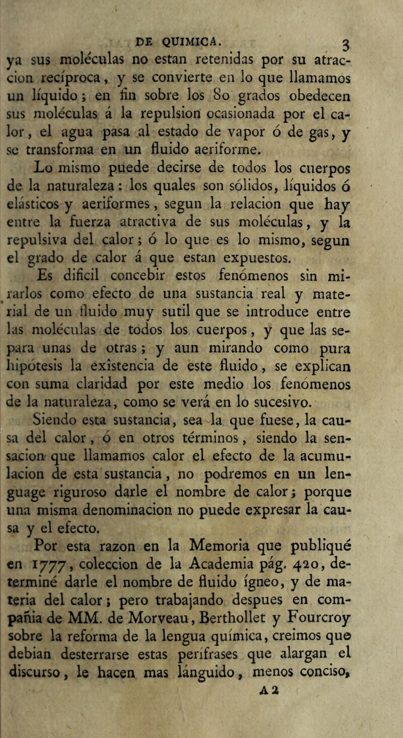 ya sus moléculas no estan retenidas por su atrac- ción recíproca, y se convierte en lo que llamamos un líquido; en fin sobre los 8o grados obedecen sus moléculas á la repulsión ocasionada por el ca- lor , el agua pasa al estado de vapor ó de gas, y se transforma en un fluido aeriforme. Lo mismo puede decirse de todos los cuerpos de la naturaleza: los quales son sólidos, líquidos ó elásticos y aeriformes, según la relación que hay entre la fuerza atractiva de sus moléculas, y la repulsiva del calor; ó lo que es lo mismo, según el grado de calor á que estan expuestos. Es dificil concebir estos fenómenos sin m¡- ^ rallos como efecto de una sustancia real y mate- rial de un fluido muy sutil que se introduce entre las moléculas de todos los cuerpos, y que las se- para unas de otras; y aun mirando como pura hipótesis la existencia de este fluido, se explican con suma claridad por este medio los fenómenos de la naturaleza, como se verá en lo sucesivo. Siendo esta sustancia, sea la que fuese, la cau- sa del calor , ó en otros términos, siendo la sen- sación que llamamos calor el efecto de la acumu- lación de esta sustancia, no podremos en un len- guage riguroso darle el nombre de calor; porque una misma denominación no puede expresar la cau- sa y el efecto. Por esta razón en la Memoria que publiqué en 1777, colección de la Academia pág. 420, de- terminé darle el nombre de fluido ígneo, y de ma- teria del calor; pero trabajando después en com- pañia de MM. de Morveau, Berthollet y Fourcroy sobre la reforma de la lengua química, creimos que debian desterrarse estas perífrases que alargan el discurso, le hacen mas lánguido, menos conciso.