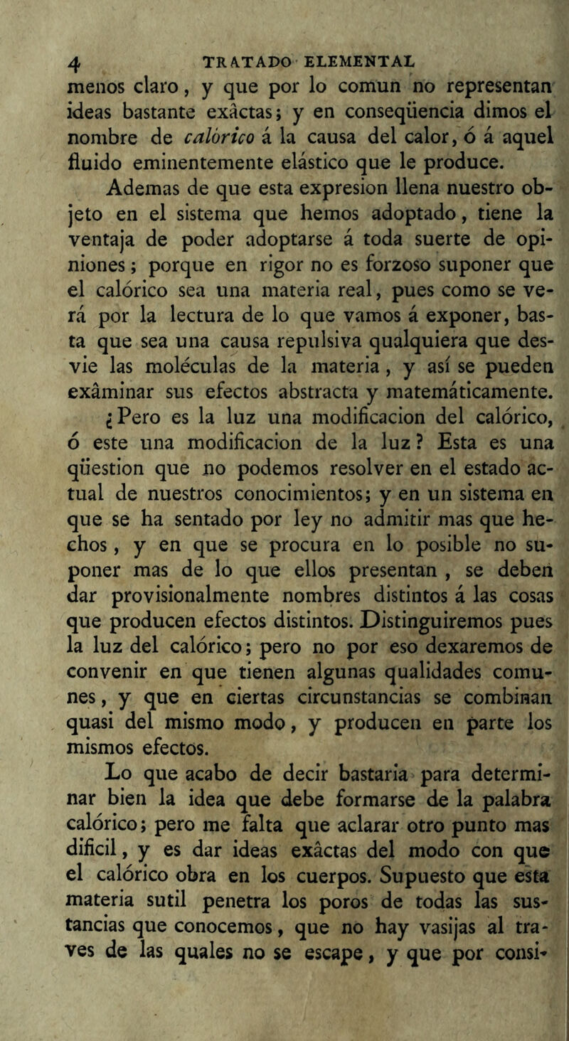 menos claro, y que por lo común no representan ideas bastante exactas; y en conseqüència dimos el nombre de calórico á la causa del calor, ó á aquel fluido eminentemente elástico que le produce. Ademas de que esta expresión llena nuestro ob- jeto en el sistema que hemos adoptado, tiene la ventaja de poder adoptarse á toda suerte de opi- niones ; porque en rigor no es forzoso suponer que el calórico sea una materia real, pues como se ve- rá por la lectura de lo que vamos á exponer, bas- ta que sea una causa repulsiva qualquiera que des- vie las moléculas de la materia , y así se pueden examinar sus efectos abstracta y matemáticamente. ¿Pero es la luz una modificación del calórico, ó este una modificación de la luz ? Esta es una qüestion que no podemos resolver en el estado ac- tual de nuestros conocimientos; y en un sistema en que se ha sentado por ley no admitir mas que he- chos , y en que se procura en lo posible no su- poner mas de lo que ellos presentan , se deben dar provisionalmente nombres distintos á las cosas que producen efectos distintos. Distinguiremos pues la luz del calórico; pero no por eso dexaremos de convenir en que tienen algunas qualidades comu- nes , y que en ciertas circunstancias se combinan quasi del mismo modo, y producen en parte los mismos efectos. Lo que acabo de decir bastaria para determi- nar bien la idea que debe formarse de la palabra calórico; pero me falta que aclarar otro punto mas dificil, y es dar ideas exactas del modo con que el calórico obra en los cuerpos. Supuesto que e^a materia sutil penetra los poros de todas las sus- tancias que conocemos, que no hay vasijas al tra- ves de las quales no se escape, y que por coasi-