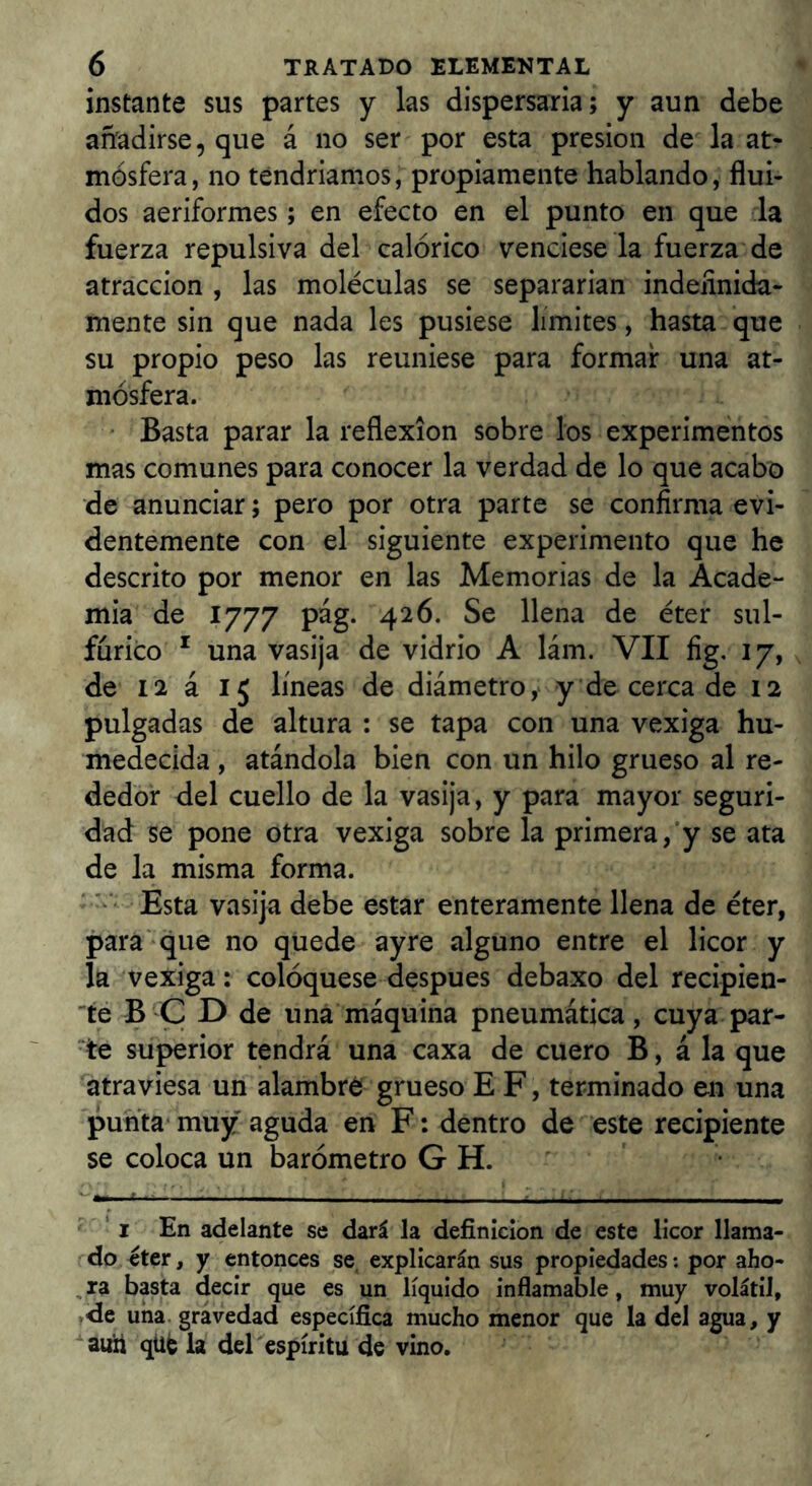 instante sus partes y las dispersaria; y aun debe añadirse, que á no ser por esta presión de la at- mósfera, no téndriamos, propiamente hablando, flui- dos aeriformes; en efecto en el punto en que la fuerza repulsiva del calórico venciese la fuerza de atracción , las moléculas se separarían indefinida- mente sin que nada les pusiese limites, hasta que su propio peso las reuniese para formar una at- mósfera. ' Basta parar la reflexión sobre los experimentos mas comunes para conocer la verdad de lo que acabo de anunciar; pero por otra parte se confirma evi- dentemente con el siguiente experimento que he descrito por menor en las Memorias de la Acade- mia de 1777 pag. 426. Se llena de éter sul- fúrico * una vasija de vidrio A lám. VII fig, 17, de 12 á 15 líneas de diámetro,* y de cerca de 12 pulgadas de altura : se tapa con una vexiga hu- medecida , atándola bien con un hilo grueso al re- dedor del cuello de la vasija, y para mayor seguri- dad se pone otra vexiga sobre la primera,’y se ata de la misma forma. ' Esta vasija debe estar enteramente llena de éter, para'que no quede ay re alguno entre el licor y la vexiga: coloqúese después debaxo del recipien- te B'C D de una máquina pneumática, cuya par- te superior tendrá una caxa de cuero B, á la que atraviesa un alambré grueso E F, terminado en una punta muy aguda en F: dentro de este recipiente se coloca un barómetro G H. ‘i En adelante se dará la definición de este licor llama- do eter, y entonces se, explicarán sus propiedades; por aho- , ra basta decir que es un líquido inflamable, muy volátil, de una. gravedad específica mucho menor que la del agua, y autt qüfe la del espíritu de vino.