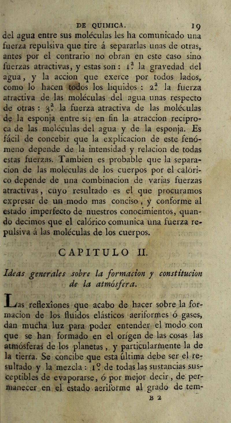 del agua entre sus moléculas les ha comunicado una fuerza repulsiva que tire á separarlas unas de otras, antes por el contrario no obran en este caso sino fuerzas atractivas, y estas son: 1? la gravedad del agua, y la acción que exerce por todos lados, como lo hacen todos los líquidos : 2? la fuerza atractiva de las moléculas del agua unas respecto de otras : 3? la fuerza atractiva de las moléculas de la esponja entre sí; en fin la atracción recípro- ca de las moléculas del agua y de la esponja. Es fácil de concebir que la explicación de este fenó- meno depende de la intensidad y relación de todas estas fuerzas. También es probable que la separa- ción de las moléculas de los cuerpos por el calóri- co depende de una combinación de varias fuerzas atractivas, cuyo resultado es el que procuramos expresar de un modo mas conciso , y conforme al estado imperfecto de nuestros conocimientos, quan- do decimos que el calórico comunica una fuerza re- pulsiva á las moléculas de los cuerpos. CAPITULO 11. Ideas generales sobre la formación y constitución de la atmósfera, I-^as reflexiones que acabo de hacer sobre la for- mación de los fluidos elásticos aeriformes ó gases, dan mucha luz para poder entender el modo con que se han formado en el origen de las cosas las atmósferas de los planetas, y particularmente la de la tierra. Se concibe que esta última debe ser el re- sultado y la mezcla: 1? de todas las sustancias sus- ceptibles de evaporarse, ó por mejor decir, de per- manecer en el estado aeriforme al grado de tem-