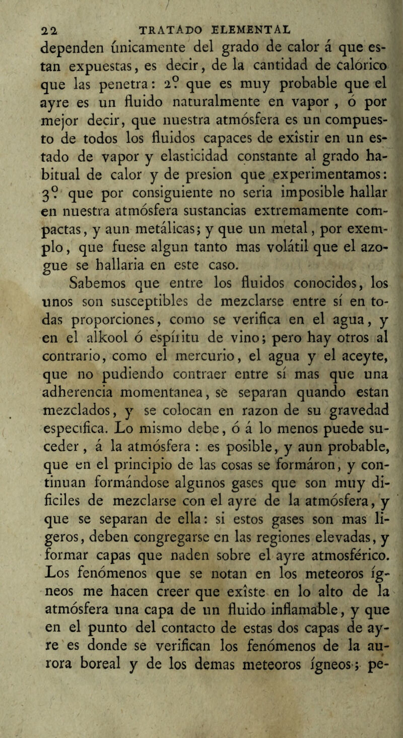 / 22 tratado elemental dependen únicamente del grado de calor á que es- tan expuestas, es decir, de la cantidad de Calórico que las penetra: 2? que es muy probable que el ayre es un fluido naturalmente en vapor , ó por mejor decir, que nuestra atmósfera es un compues- to de todos los fluidos capaces de existir en un es- tado de vapor y elasticidad constante al grado ha- bitual de calor y de presión que experimentamos: 3? que por consiguiente no seria imposible hallar en nuestra atmósfera sustancias extremamente com- pactas, y aun metálicas; y que un metal, por exem- plo, que fuese algun tanto mas volátil que el azo- gue se hallaria en este caso. Sabemos que entre los fluidos conocidos, los unos son susceptibles de mezclarse entre sí en to- das proporciones, como se verifica en el agua, y en el alkool ó espíritu de vino; pero hay otros al contrario, como el mercurio, el agua y el aceyte, que no pudiendo contraer entre sí mas que una adherencia momentánea, se separan quando estan mezclados, y se colocan en razón de su gravedad especifica. Lo mismo debe, ó á lo menos puede su- ceder , á la atmósfera : es posible, y aun probable, que en el principio de las cosas se formáron, y con- tinúan formándose algunos gases que son muy di- ficiles de mezclarse con el ayre de la atmósfera, y que se separan de ella: si estos gases son mas li- geros, deben congregarse en las regiones elevadas, y formar capas que naden sobre el ayre atmosférico. Los fenómenos que se notan en los meteoros íg- neos me hacen creer que existe en lo alto de la atmósfera una capa de un fluido inflamable, y que en el punto del contacto de estas dos capas de ay- re es donde se verifican los fenómenos de la au- rora boreal y de los demas meteoros ígneos; pe-