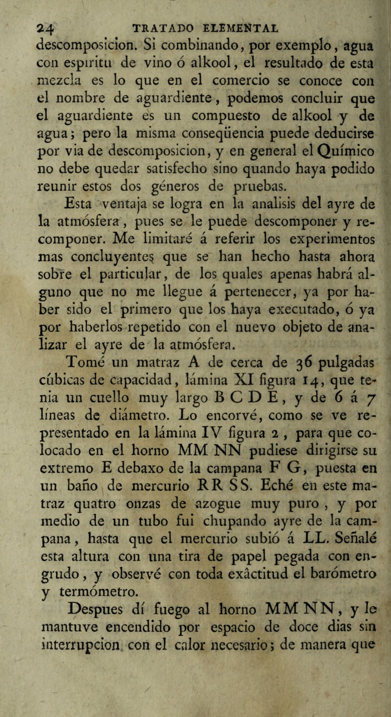 descomposición. Si combinando, por exemplo, agua con espíritu de vino ó alkool, el resultado de esta mezcla es lo que en el comercio se conoce con el nombre de aguardiente, podemos concluir que el aguardiente es un compuesto de alkool y de agua; pero la misma conseqüència puede deducirse por via de descomposición, y en general el Químico no debe quedar satisfecho sino quando haya podido reunir estos dos géneros de pruebas. Esta ventaja se logra en la análisis del ayre de la atmósfera, pues se le puede descomponer y re- componer. Me limitaré á referir los experimentos mas concluyente^ que se han hecho hasta ahora sobre el particular, de los quales apenas habrá al- guno que no me llegue á pertenecer, ya por ha- ber sido el primero que los haya executado, ó ya por haberlos repetido con el nuevo objeto de ana- lizar el ayre de la atmósfera. Tomé un matraz A de cerca de 36 pulgadas cubicas de capacidad, lámina XI figura 14, que te- nia un cuello muy largo BCDE, y de 6á 7 líneas de diámetro. Lo encorvé, como se ve re- presentado en la lámina IV figura 2 , para que co- locado en el horno MM NN pudiese dirigirse su extremo E debaxo de la campana F G, puesta en un baño de mercurio R R S S. Eché en este ma- traz quatro onzas de azogue muy puro , y por medio de un tubo fui chupando ayre de la cam- pana , hasta que el mercurio subió á LL. Señalé esta altura con una tira de papel pegada con en- grudo , y observé con toda exactitud el barómetro y termómetro. Después di fuego al horno MMNN, y le mantuve encendido por espacio de doce dias sin interrupción con el calor necesario; de manera que