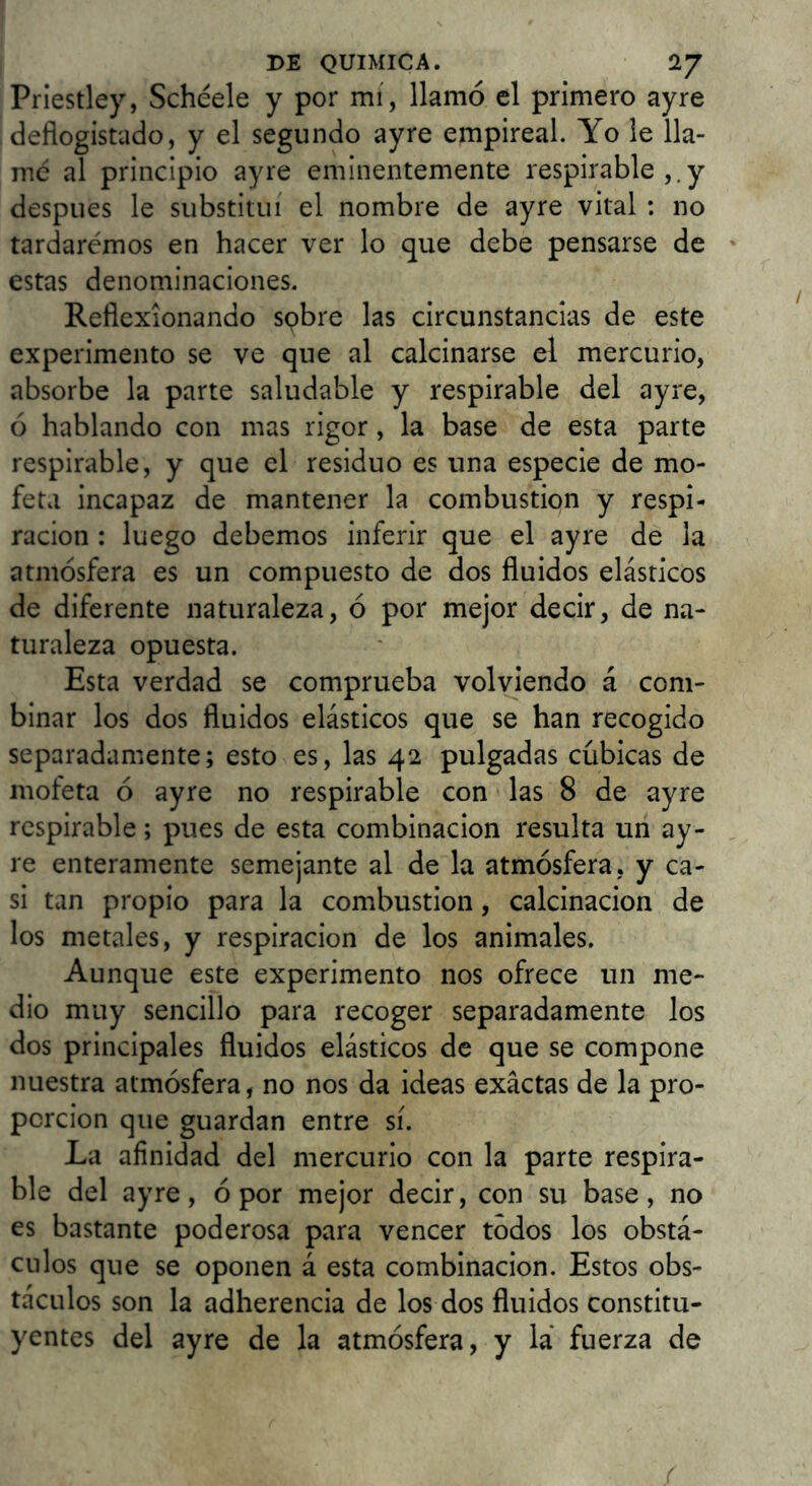 Priestley, Sebéele y por mi, llamó el primero ayre deflogistado, y el segundo ayre empireal. Yo le lla- mé al principio ayre eminentemente respirable y después le substituí el nombre de ayre vital : no tardaremos en hacer ver lo que debe pensarse de ' estas denominaciones. Reflexionando spbre las circunstancias de este experimento se ve que al calcinarse el mercurio, absorbe la parte saludable y respirable del ayre, ó hablando con mas rigor, la base de esta parte respirable, y que el residuo es una especie de mo- feta incapaz de mantener la combustión y respi- ración : luego debemos inferir que el ayre de la atmósfera es un compuesto de dos fluidos elásticos de diferente naturaleza, ó por mejor decir, de na- turaleza opuesta. Esta verdad se comprueba volviendo á com- binar los dos fluidos elásticos que se han recogido separadamente; esto es, las 42 pulgadas cubicas de mofeta ó ayre no respirable con las 8 de ayre respirable; pues de esta combinación resulta un ay- re enteramente semejante al de la atmósfera, y ca- si tan propio para la combustión, calcinación de los metales, y respiración de los animales. Aunque este experimento nos ofrece un me- dio muy sencillo para recoger separadamente los dos principales fluidos elásticos de que se compone nuestra atmósfera, no nos da ideas exactas de la pro- porción que guardan entre sí. La afinidad del mercurio con la parte respira- ble del ayre, ó por mejor decir, con su base, no es bastante poderosa para vencer todos los obstá- culos que se oponen á esta combinación. Estos obs- táculos son la adherencia de los dos fluidos constitu- yentes del ayre de la atmósfera, y la fuerza de