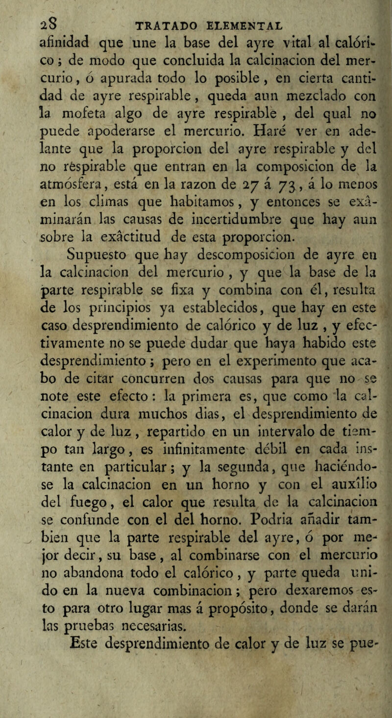 afinidad que une la base del ay re vital al calóri- co ; de modo que concluida la calcinación del mer- curio , ó apurada todo lo posible , en cierta canti- dad de ayre respirable, queda aun mezclado con la mofeta algo de ayre respirable , del qual no puede apoderarse el mercurio. Haré ver en ade- lante que la proporción del ayre respirable y del no réspirable que entran en la composición de la atmósfera, está en la razón de 27 á 73, á lo menos en los climas que habitamos, y entonces se exa- minarán las causas de incertidumbre que hay aun ^ sobre la exactitud de esta proporción. Supuesto que hay descomposición de ayre en la calcinación del mercurio , y que la base de la parte respirable se fixa y combina con él, resulta de los principios ya establecidos, que hay en este caso desprendimiento de calórico y de luz , y efec- tivamente no se puede dudar que haya habido este desprendimiento; pero en el experimento que aca- bo de citar concurren dos causas para que no se note este efecto: la primera es, que como la cal- cinación dura muchos dias, el desprendimiento de calor y de luz , repartido en un intervalo de tiem- po tan largo, es infinitamente débil en cada ins- tante en particular; y la segunda, que haciéndo- se la calcinación en un horno y con el auxilio del fuego, el calor que resulta de la calcinación se confunde con el del horno. Podria añadir tam- bién que la parte respirable del ayre, ó por me- jor decir, su base, al combinarse con el mercurio no abandona todo el calórico, y parte queda uni- do en la nueva combinación; pero dexaremos es- to para otro lugar mas á propósito, donde se darán las pruebas necesarias. Este desprendimiento de calor y de luz se pue-