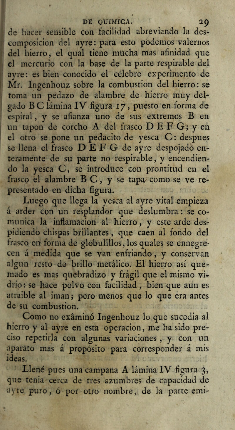 ¿Q hacer sensible con facilidad abreviando la des- composición del ayre: para esto podemos valernos del hierro, el qual tiene mucha mas afinidad que el mercurio con la base de la parte respirable del ayre: es bien conocido el célebre experimento de Mr. Ingenhouz sobre la combustión del hierro: se toma un pedazo de alambre de hierro muy del- gado BC lámina IV figura 17, puesto en forma de espiral, y se afianza uno de sus extremds B en un tapón de corcho A del frasco D E F G; y en el otro se pone un pedacito de yesca C: después se llena el frasco D E F G de ayre despojado en- teramente de su parte no respirable, y encendien- do la yesca C, se introduce con prontitud en el frasco el alambre B C, y se tapa^ como se ve re- presentado en dicha figura. Luego que llega la yesca al ayre vital empieza á arder con un resplandor que deslumbra: se co- munica la inflamación al hierro, y este arde des- pidiendo chispas brillantes, que caen al fondo del frasco en forma de globulillos, los quales se ennegre- cen á medida que se van enfriando, y conservan algun resto de brillo metálico. El hierro así que- mado es mas quebradizo y frágil que el mismo vi- drio: se hace polvo con facilidad, bien que aun es atraible al imán; pero menos que lo que era antes de su combustión. Como no examinó Ingenhouz lo que sucedia al hierro y al ayre en esta operación, me ha sido pre- ciso repetirla con algunas variaciones , y con un aparato mas á propósito para corresponder á mis ideas. Llené pues una campana A lámina IV figura 3, que tenia cerca de tres azumbres de capacidad de ayre puro, ó por otro nombre, de la parte emi-