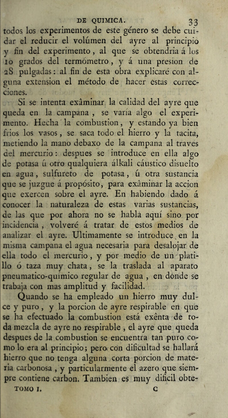 todos los experimentos de este genero se debe cui- dar el reducir el volumen del ayre al principio y jin del experimento, al que se obtendría á los 10 grados del termómetro, y á una presión de 28 pulgadas: al fin de esta obra explicaré con al- guna extensión el método de hacer estas correc- ciones. Si se intenta examinar la calidad del ayre que queda en la campana , se varía algo el experi- mento. Hecha la combustión, y estando ya bien friüs los vasos, se saca todo el hierro y la tacita, metiendo la mano debaxo de la campana al traves del mercurio: después se introduce en ella algo de potasa u otro qualquiera álkali cáustico disuelto en agua, sulfureto de potasa, ú otra sustancia que se juzgue á propósito, para examinar la acción que exercen sobre el ayre. En habiendo dado á conocer la naturaleza de estas varias sustancias, de las que por ahora no se habla aquí sino por incidencia , volveré á tratar de estos medios de analizar el ayre. Ultimamente se introduce.en la misma campana el agua necesaria para desalojar de ella todo el mercurio, y por medio de un plati- llo ó taza muy chata, se la traslada al aparato pneumático-químico regular de agua , en dónde se trabaja con mas amplitud y facilidad. Quando se ha empleado un hierro muy dul- ce y puro, y la porción de ayre respirable en que se ha efectuado la combustión está exenta de to- da mezcla de ayre no respirable , el ayre que queda después de la combustión se encuentra tan puro co- mo lo era al principio; pero, con dificultad se hallará hierro que no tenga alguna corta porción de mate- ria carbonosa , y particularmente el azero que siem- pre contiene carbón. También es muy difícil obte- TOMO I, C