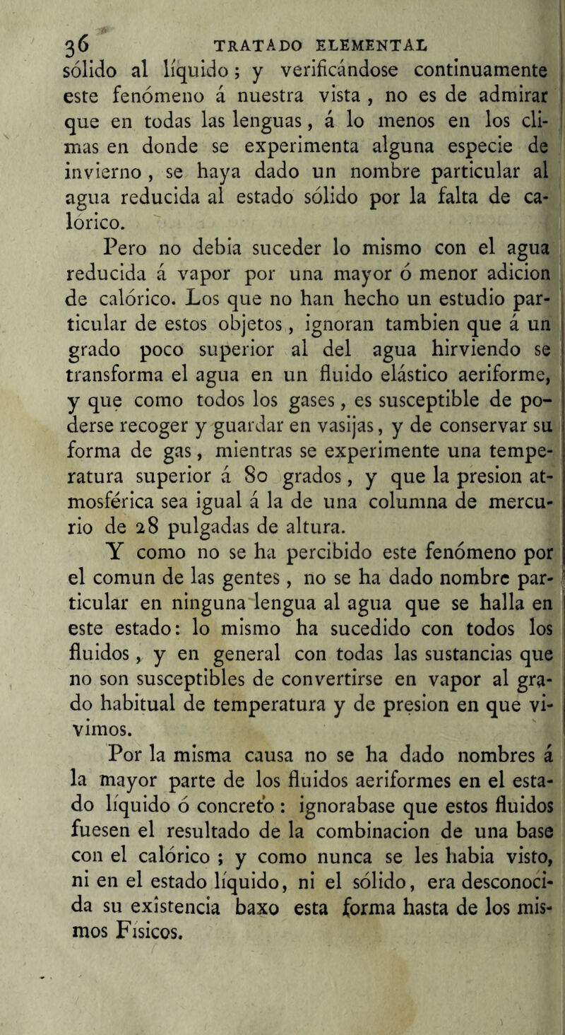 sólido al líquido; y verificándose continuamente este fenómeno á nuestra vista , no es de admirar que en todas las lenguas, á lo menos en los cli- mas en donde se experimenta alguna especie de invierno , se haya dado un nombre particular al agua reducida al estado sólido por la falta de ca- lórico. Pero no debia suceder lo mismo con el agua reducida á vapor por una mayor ó menor adición de calórico. Los que no han hecho un estudio par- ticular de estos objetos, ignoran también que á un grado poco superior al del agua hirviendo se transforma el agua en un fluido elástico aeriforme, y que como todos los gases, es susceptible de po- derse recoger y guardar en vasijas, y de conservar su forma de gas, mientras se experimente una tempe- ratura superior á So grados, y que la presión at- mosférica sea igual á la de una columna de mercu- rio de 28 pulgadas de altura. Y como no se ha percibido este fenómeno por el común de las gentes, no se ha dado nombre par- ticular en ninguna lengua al agua que se halla en este estado: lo mismo ha sucedido con todos los fluidos, y en general con todas las sustancias que no son susceptibles de convertirse en vapor al gra- do habitual de temperatura y de presión en que vi- vimos. Por la misma causa no se ha dado nombres á la mayor parte de los fluidos aeriformes en el esta- do líquido ó concretó ; ignorábase que estos fluidos fuesen el resultado de la combinación de una base con el calórico ; y como nunca se les habia visto, ni en el estado líquido, ni el sólido, era desconoci- da su existencia baxo esta forma hasta de los mis- mos Físicos.