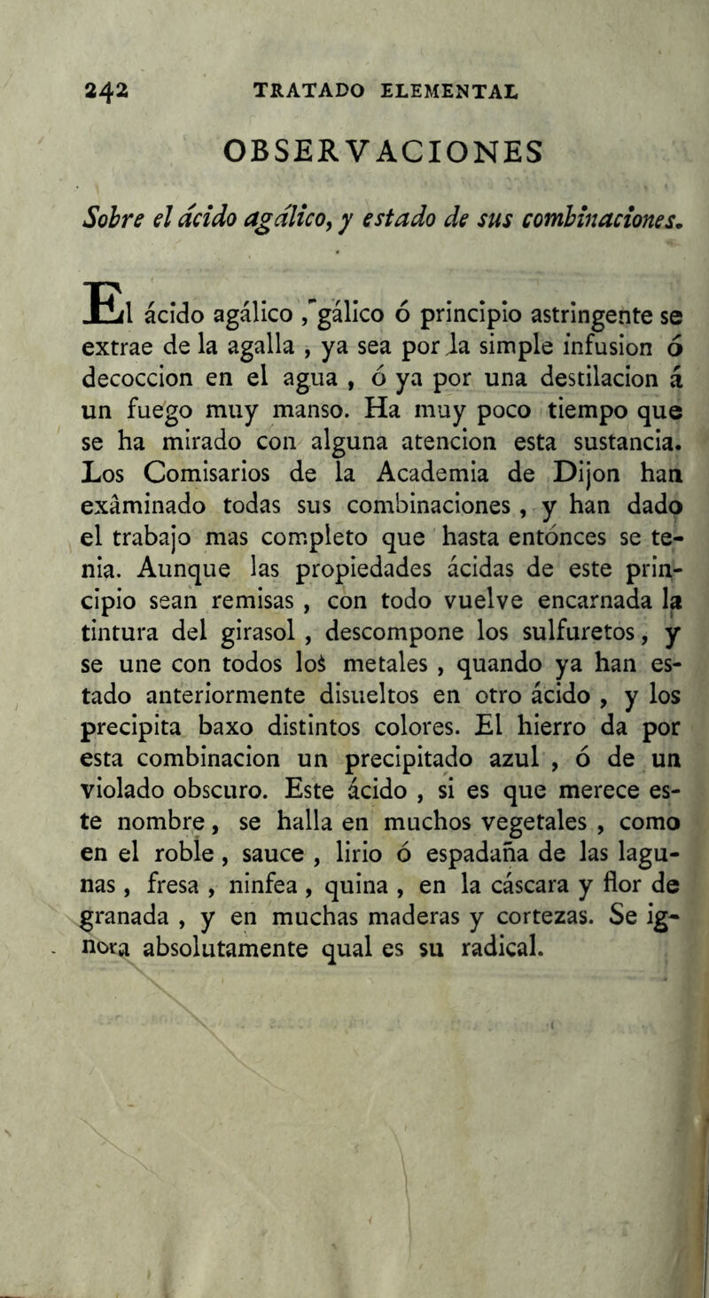 OBSERVACIONES Sobre el acido agalico, y estado de sus combinaciones. Eíl ácido agálico /gálico ó principio astringente se extrae de la agalla , ya sea por Ja simple infusión ó decocción en el agua , ó ya por una destilación á un fuego muy manso. Ha muy poco tiempo que se ha mirado con alguna atención esta sustancia. Los Comisarios de la Academia de Dijon han examinado todas sus combinaciones, y han dado el trabajo mas completo que hasta entonces se te- nia. Aunque las propiedades ácidas de este prin- cipio sean remisas , con todo vuelve encarnada la tintura del girasol , descompone los sulfuretos, y se une con todos loá metales , quando ya han es- tado anteriormente disiieltos en otro ácido , y los precipita baxo distintos colores. El hierro da por esta combinación un precipitado azul , ó de un violado obscuro. Este ácido , si es que merece es- te nombre, se halla en muchos vegetales , como en el roble, sauce , lirio ó espadaña de las lagu- nas , fresa , ninfea , quina , en la cáscara y flor de granada , y en muchas maderas y cortezas. Se ig- nora absolutamente qual es su radical.