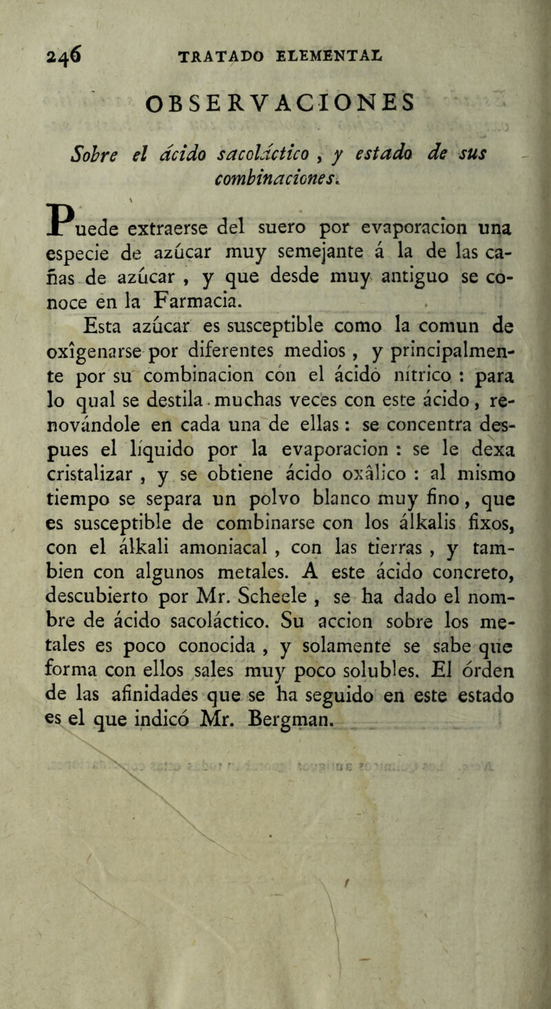OBSERVACIONES Sobre el acido sacoláctico , / estado de sus combinaciones. Puede extraerse del suero por evaporación una especie de azúcar muy semejante á la de las ca- ñas-de azúcar , y que desde muy antiguo se co- noce én la Farmacia. Esta azúcar es susceptible como la común de oxigenarse por diferentes medios, y principalmen- te por su combinación con el ácido nítrico : para lo qual se destila, mu chas veces con este ácido, re- novándole en cada una de ellas: se concentra des- pués el líquido por la evaporación : se le dexa cristalizar , y se obtiene ácido oxálico ; al mismo tiempo se separa un polvo blanco muy fino, que es susceptible de combinarse con los álkalis fixos, con el álkali amoniacal , con las tierras , y tam- bién con algunos metales. A este ácido concreto, descubierto por Mr. Scheele , se ha dado el nom- bre de ácido sacoláctico. Su acción sobre los me- tales es poco conocida , y solamente se sabe que forma con ellos sales muy poco solubles. El orden de las afinidades que se ha seguido en este estado es el que indicó Mr. Bergman.